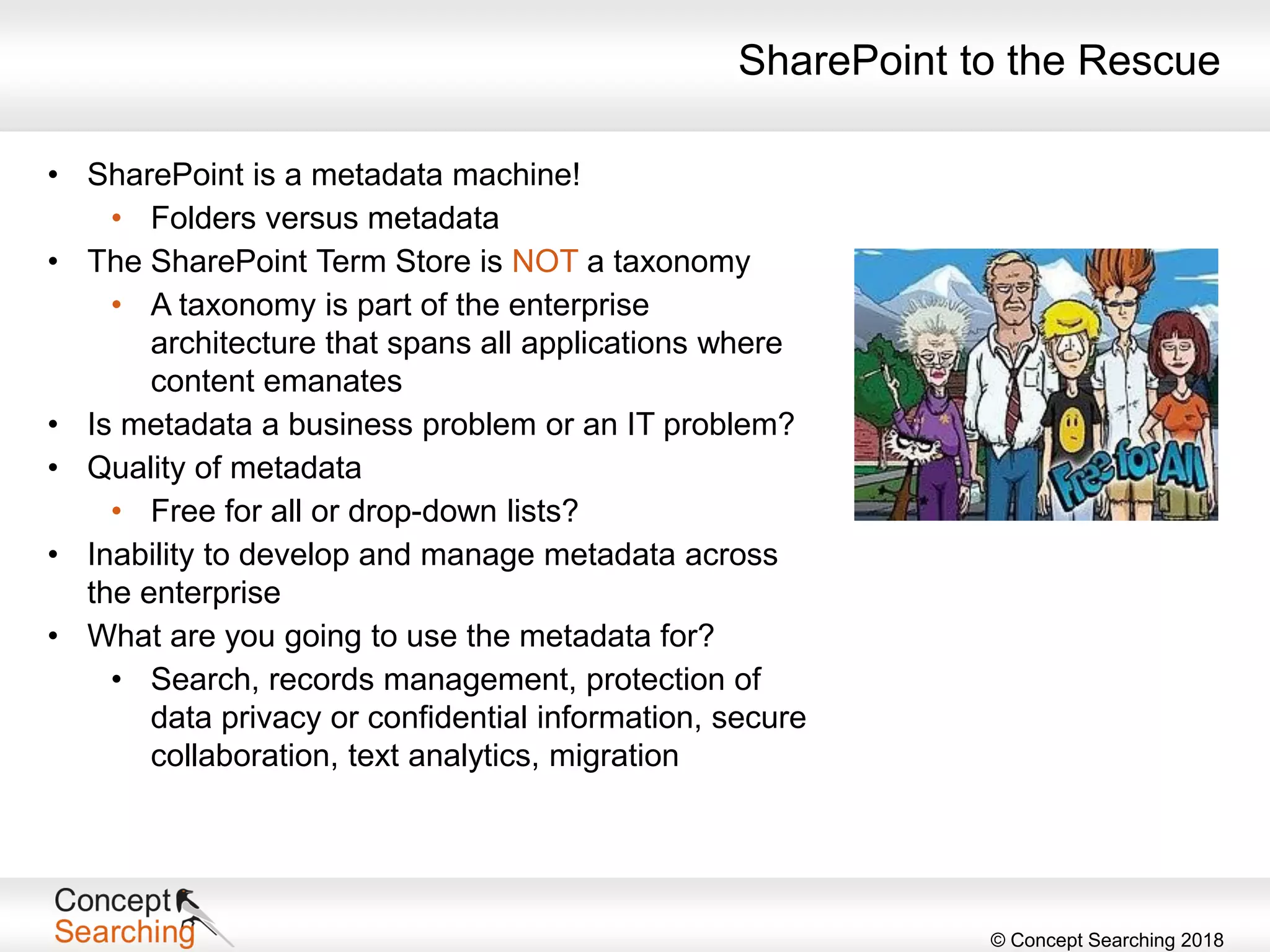 © Concept Searching 2018
SharePoint to the Rescue
• SharePoint is a metadata machine!
• Folders versus metadata
• The SharePoint Term Store is NOT a taxonomy
• A taxonomy is part of the enterprise
architecture that spans all applications where
content emanates
• Is metadata a business problem or an IT problem?
• Quality of metadata
• Free for all or drop-down lists?
• Inability to develop and manage metadata across
the enterprise
• What are you going to use the metadata for?
• Search, records management, protection of
data privacy or confidential information, secure
collaboration, text analytics, migration
 