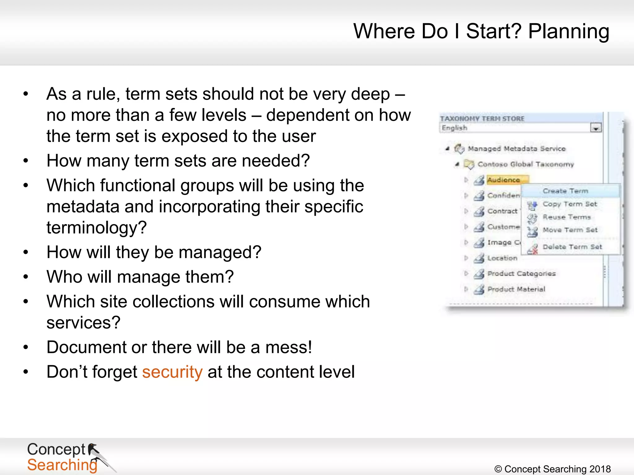 © Concept Searching 2018
Where Do I Start? Planning
• As a rule, term sets should not be very deep –
no more than a few levels – dependent on how
the term set is exposed to the user
• How many term sets are needed?
• Which functional groups will be using the
metadata and incorporating their specific
terminology?
• How will they be managed?
• Who will manage them?
• Which site collections will consume which
services?
• Document or there will be a mess!
• Don’t forget security at the content level
 