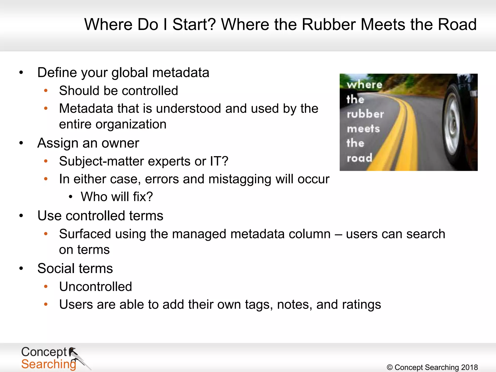 © Concept Searching 2018
Where Do I Start? Where the Rubber Meets the Road
• Define your global metadata
• Should be controlled
• Metadata that is understood and used by the
entire organization
• Assign an owner
• Subject-matter experts or IT?
• In either case, errors and mistagging will occur
• Who will fix?
• Use controlled terms
• Surfaced using the managed metadata column – users can search
on terms
• Social terms
• Uncontrolled
• Users are able to add their own tags, notes, and ratings
 