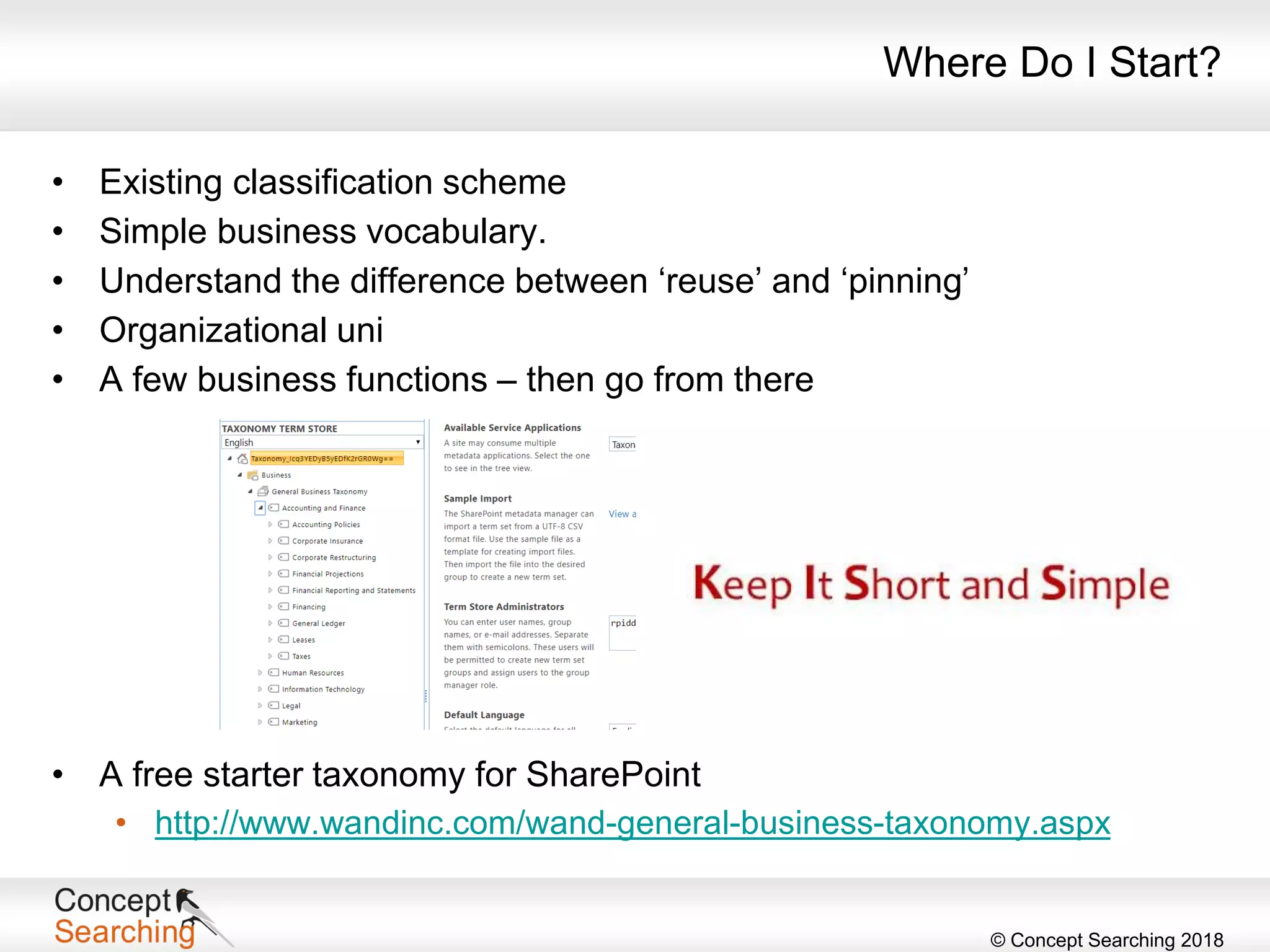 © Concept Searching 2018
Where Do I Start?
• Existing classification scheme
• Simple business vocabulary.
• Understand the difference between ‘reuse’ and ‘pinning’
• Organizational uni
• A few business functions – then go from there
• A free starter taxonomy for SharePoint
• http://www.wandinc.com/wand-general-business-taxonomy.aspx
 
