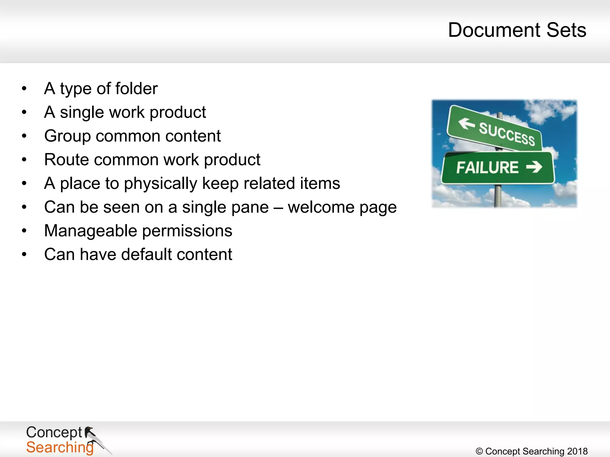 © Concept Searching 2018
Document Sets
• A type of folder
• A single work product
• Group common content
• Route common work product
• A place to physically keep related items
• Can be seen on a single pane – welcome page
• Manageable permissions
• Can have default content
 