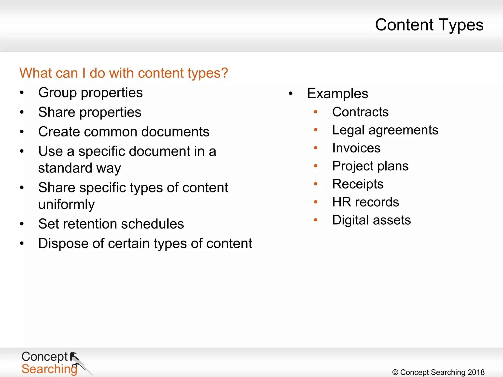 © Concept Searching 2018
Content Types
What can I do with content types?
• Group properties
• Share properties
• Create common documents
• Use a specific document in a
standard way
• Share specific types of content
uniformly
• Set retention schedules
• Dispose of certain types of content
• Examples
• Contracts
• Legal agreements
• Invoices
• Project plans
• Receipts
• HR records
• Digital assets
 