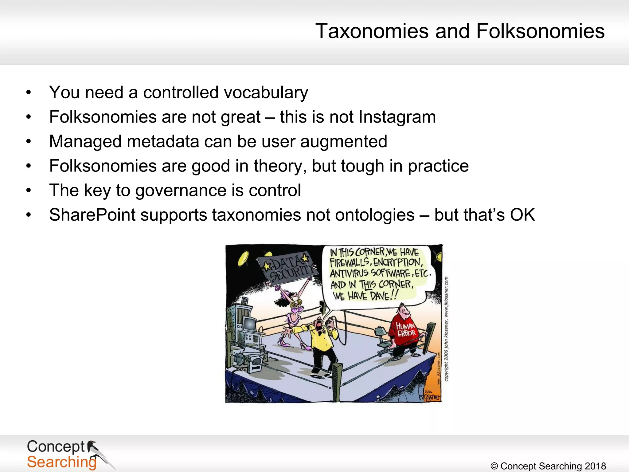 © Concept Searching 2018
Taxonomies and Folksonomies
• You need a controlled vocabulary
• Folksonomies are not great – this is not Instagram
• Managed metadata can be user augmented
• Folksonomies are good in theory, but tough in practice
• The key to governance is control
• SharePoint supports taxonomies not ontologies – but that’s OK
 
