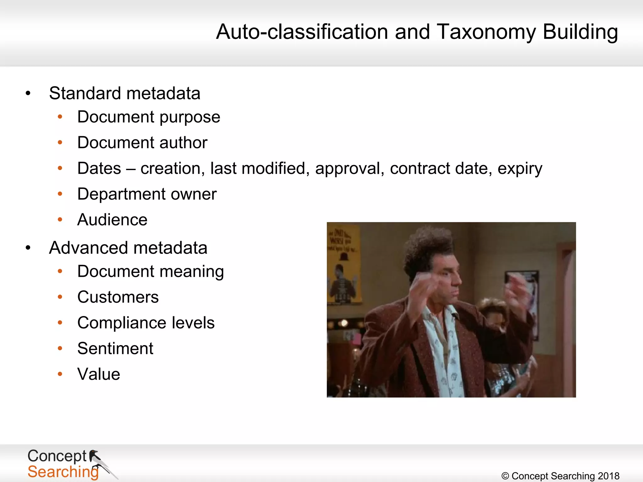 © Concept Searching 2018
Auto-classification and Taxonomy Building
• Standard metadata
• Document purpose
• Document author
• Dates – creation, last modified, approval, contract date, expiry
• Department owner
• Audience
• Advanced metadata
• Document meaning
• Customers
• Compliance levels
• Sentiment
• Value
 