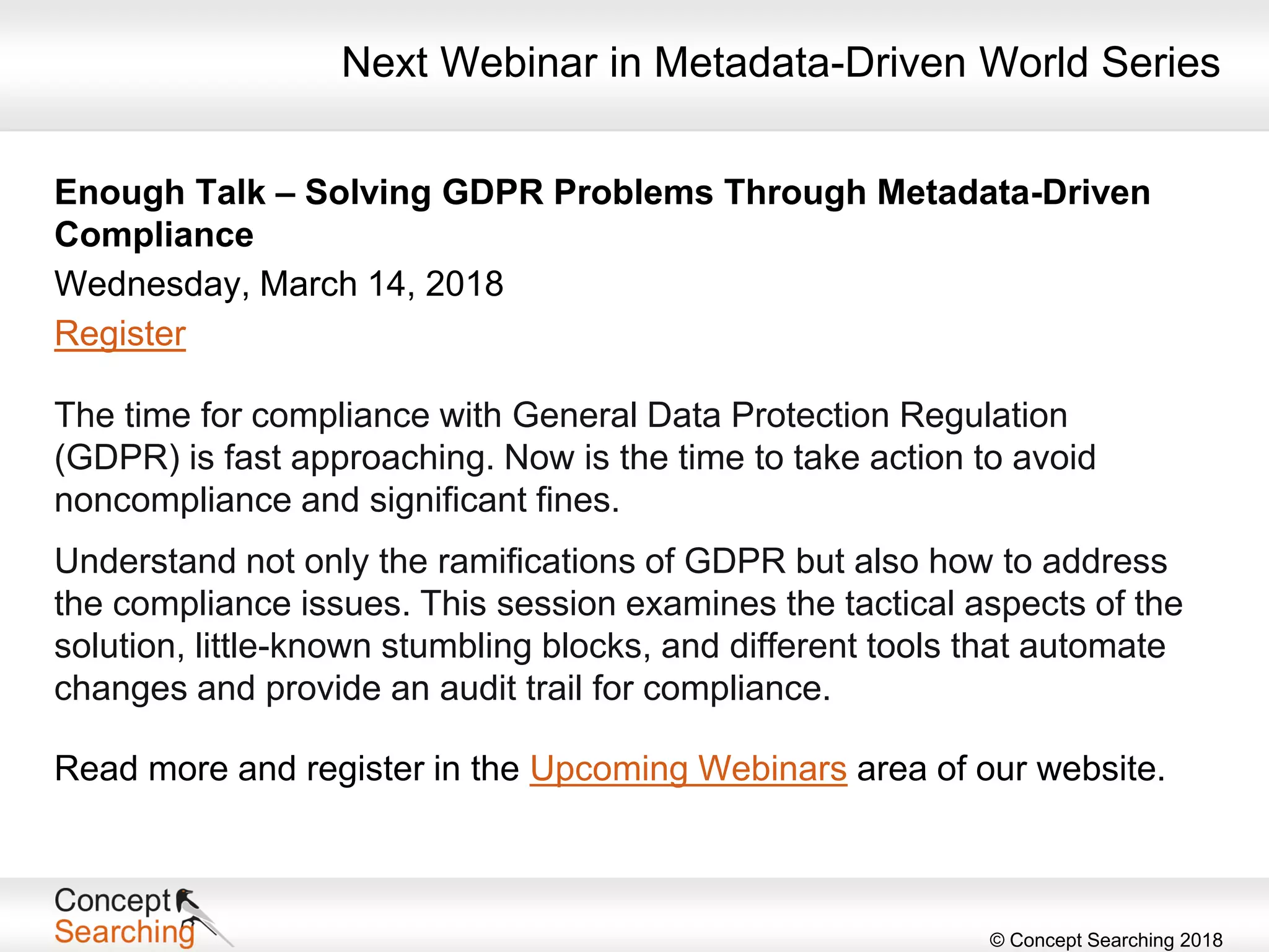 © Concept Searching 2018
Next Webinar in Metadata-Driven World Series
Enough Talk – Solving GDPR Problems Through Metadata-Driven
Compliance
Wednesday, March 14, 2018
Register
The time for compliance with General Data Protection Regulation
(GDPR) is fast approaching. Now is the time to take action to avoid
noncompliance and significant fines.
Understand not only the ramifications of GDPR but also how to address
the compliance issues. This session examines the tactical aspects of the
solution, little-known stumbling blocks, and different tools that automate
changes and provide an audit trail for compliance.
Read more and register in the Upcoming Webinars area of our website.
 