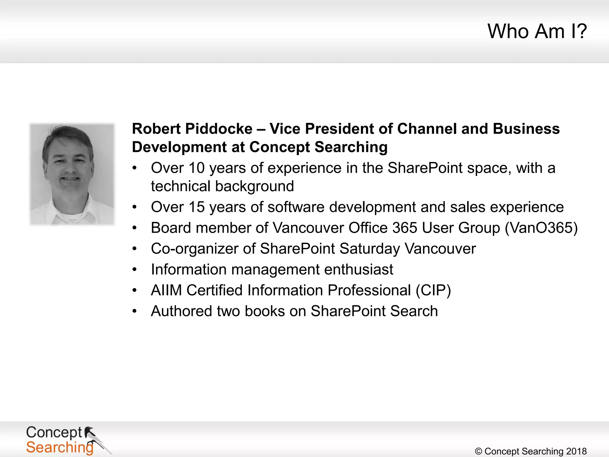 © Concept Searching 2018
Who Am I?
Robert Piddocke – Vice President of Channel and Business
Development at Concept Searching
• Over 10 years of experience in the SharePoint space, with a
technical background
• Over 15 years of software development and sales experience
• Board member of Vancouver Office 365 User Group (VanO365)
• Co-organizer of SharePoint Saturday Vancouver
• Information management enthusiast
• AIIM Certified Information Professional (CIP)
• Authored two books on SharePoint Search
 