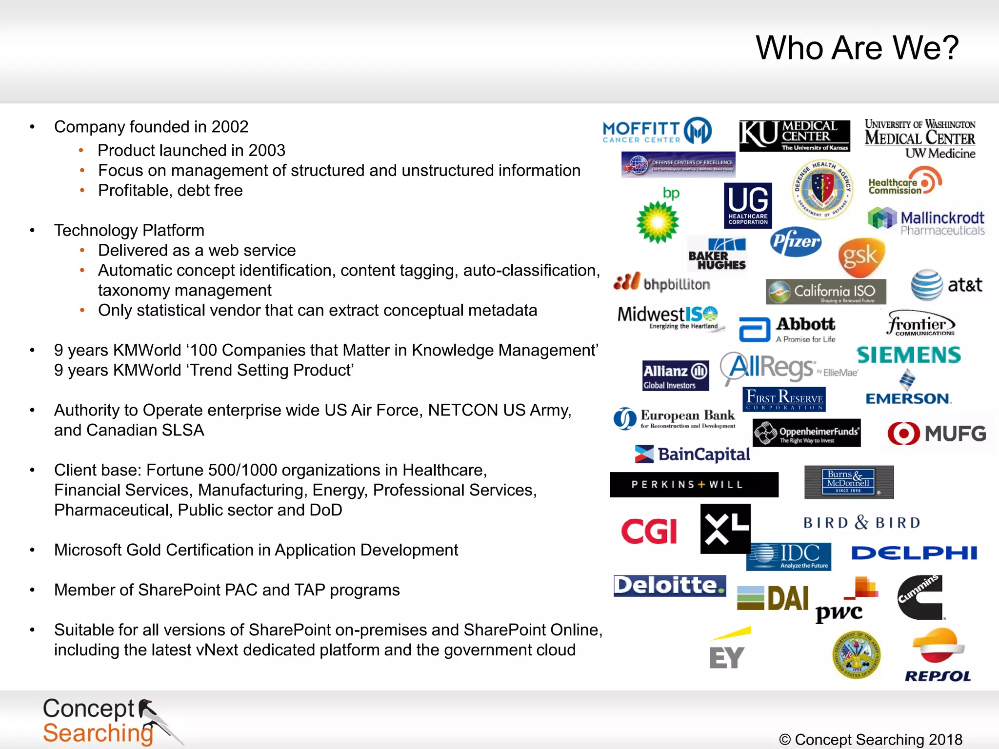 © Concept Searching 2018
• Company founded in 2002
• Product launched in 2003
• Focus on management of structured and unstructured information
• Profitable, debt free
• Technology Platform
• Delivered as a web service
• Automatic concept identification, content tagging, auto-classification,
taxonomy management
• Only statistical vendor that can extract conceptual metadata
• 9 years KMWorld ‘100 Companies that Matter in Knowledge Management’
9 years KMWorld ‘Trend Setting Product’
• Authority to Operate enterprise wide US Air Force, NETCON US Army,
and Canadian SLSA
• Client base: Fortune 500/1000 organizations in Healthcare,
Financial Services, Manufacturing, Energy, Professional Services,
Pharmaceutical, Public sector and DoD
• Microsoft Gold Certification in Application Development
• Member of SharePoint PAC and TAP programs
• Suitable for all versions of SharePoint on-premises and SharePoint Online,
including the latest vNext dedicated platform and the government cloud
Who Are We?
 