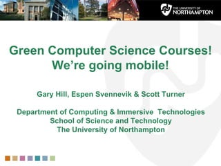 Green Computer Science Courses!  We’re going mobile! Gary Hill, Espen Svennevik & Scott Turner Department of Computing & Immersive  Technologies School of Science and Technology The University of Northampton 