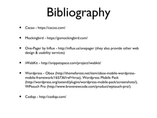 Bibliography
•   Cacao - https://cacoo.com/

•   Mockingbird - https://gomockingbird.com/

•   One-Pager by Influx - http://influx.us/onepager (they also provide other web
    design & usability services)

•   iWebKit - http://snippetspace.com/project/iwebkit/

•   Wordpress - Obox (http://themeforest.net/item/obox-mobile-wordpress-
    mobile-framework/165736?ref=lvraa), Wordpress Mobile Pack
    (http://wordpress.org/extend/plugins/wordpress-mobile-pack/screenshots/),
    WPtouch Pro (http://www.bravenewcode.com/product/wptouch-pro/).

•   Codiqa - http://codiqa.com/
 