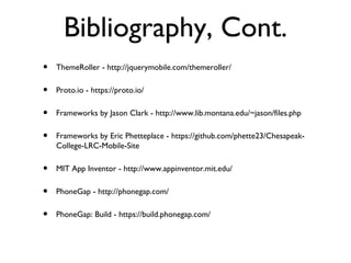 Bibliography, Cont.
•   ThemeRoller - http://jquerymobile.com/themeroller/

•   Proto.io - https://proto.io/

•   Frameworks by Jason Clark - http://www.lib.montana.edu/~jason/files.php

•   Frameworks by Eric Phetteplace - https://github.com/phette23/Chesapeak-
    College-LRC-Mobile-Site

•   MIT App Inventor - http://www.appinventor.mit.edu/

•   PhoneGap - http://phonegap.com/

•   PhoneGap: Build - https://build.phonegap.com/
 