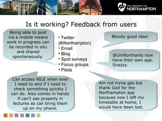 Is it working? Feedback from users
 Being able to post
  Being able to post
via a mobile means
 via a mobile means      • Twitter               Bloody good idea!
                                                 Bloody good idea!
work in progress can
work in progress can     (#iNorthampton)
 be recorded in situ
  be recorded in situ    • Email
     and shared
      and shared         • Blog
   spontaneously.
    spontaneously.                               @UniNorthants now
                                                 @UniNorthants now
                         • Spot surveys          have their own app.
                                                 have their own app.
                         • Focus groups          Snazzy.
                                                 Snazzy.
                         • Pilots

   Can access NILE when ever
    Can access NILE when ever
    II need to and if II need to
       need to and if need to              Am not tryna gas but
                                            Am not tryna gas but
    check something quickly II
     check something quickly               thank God for the
                                            thank God for the
  can do. Also comes in handy
   can do. Also comes in handy             Northampton app
                                            Northampton app
      if can’t see properly in
       if can’t see properly in            because now II left my
                                            because now left my
   lectures as can bring them
    lectures as can bring them             timetable at home, II
                                            timetable at home,
          up on my phone.
           up on my phone.                 would have been lost.
                                            would have been lost.
 