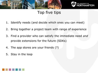 Top five tips

1. Identify needs (and decide which ones you can meet)

2. Bring together a project team with range of experience

3. Find a provider who can satisfy the immediate need and
   provide extensions for the future (SDKs)

4. The app stores are your friends (?)

5. Stay in the loop
 