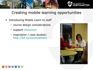 Creating mobile learning opportunities
• Introducing Mobile Learn to staff
   – course design considerations
   – support resources
   – inspiration / case studies:
     http://bit.ly/uonmobileart
 