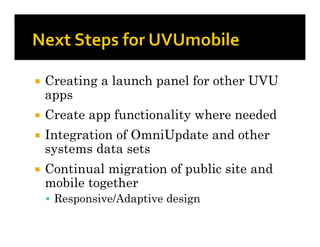    Creating a launch panel for other UVU
    apps
   Create app functionality where needed
   Integration of OmniUpdate and other
    systems data sets
   Continual migration of public site and
    mobile together
     Responsive/Adaptive design
 