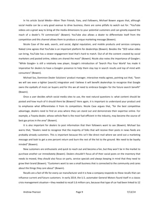 !
Andrew!Pearson! Page!9! 7/13/14!
!
In! his! article! Social! Media—More! Than! Friends,! Fans,! and! Followers,! Michael! Bowen! argues! that,! although!
social!media!can!be!a!very!good!avenue!to!drive!business,!there!are!some!pitfalls!to!watch!out!for.!“YouTube!
videos!are!a!great!way!to!bring!all!the!media!dimensions!to!your!potential!customers!and!can!greatly!expand!the!
reach! of! a! dealer’s! TV! commercials”! (Bowen).! YouTube! also! allows! a! dealer! to! differentiate! itself! from! the!
competition!and!this!channel!allows!them!to!produce!a!unique!marketing!message!(Bowen).!!
Nicole! Case! of! the! web,! search,! and! social,! digital! reputation,! and! mobile! products! and! services! company!
Naked!Lime!agrees!that!YouTube!is!an!important!platform!for!dealerships!(Bowen).!Besides!the!“SEO!value!video!
can!bring,!YouTube!has!a!viewer!engagement!level!that’s!hard!to!match.!Out!of!all!the!content!created!by!social!
marketers!and!posted!online,!videos!are!shared!the!most”!(Bowen).!Nicole!also!notes!the!importance!of!Google+;!
“While! Google+! is! still! a! relatively! new! player,! Google’s! introduction! of! ‘Search! Plus! Your! World’! has! made! it!
imperative!for!dealers!to!have!a!Google+!presence!to!help!them!stay!top!in!search!results!and!top!of!mind!with!
consumers”!(Bowen).!
Michael!Sos,!Dominion!Dealer!Solutions’!product!manager,!interactive!media!agrees,!pointing!out!that,!“Soon!
we!will!see!even!a!tighter![search]!integration!and!I!believe!it!will!benefit!dealerships!to!recognize!that!Google!
owns!the!eyeballs!of!most!car!buyers!and!for!this!we!all!need!to!embrace!Google+!for!the!future!search!benefit”!
(Bowen).!
Once!a!user!decides!which!social!media!sites!to!use,!the!next!natural!questions!is:!what!content!should!be!
posted!and!how!much!of!it!should!there!be!(Bowen)?!Here!again,!it!is!important!to!understand!your!product!and!
to! emphasize! what! differentiates! it! from! its! competitors.! Nicole! Case! argues! that,! “for! the! best! competitive!
advantage,!dealers!need!to!find!an!area!where!they!can!stand!out!and!demonstrate!their!expertise!online.!For!
example,!a!Toyota!dealer,!whose!vehicle!fleet!is!the!most!fuelTefficient!in!the!industry,!may!become!the!source!of!
best!gas!prices!in!the!area”!(Bowen).!!
It! is! also! important! for! dealers! to! post! information! that! their! followers! want! to! see! (Bowen).! Michael! Sos!
warns!that,!“Dealers!need!to!recognize!that!the!majority!of!folks!that!will!receive!their!posts!in!news!feeds!are!
probably!already!customers.!This!is!important!because!this!isn’t!like!direct!mail!where!we!send!out!a!marketing!
message!and!look!to!get!a!one!percent!return!and!burn!the!rest!of!the!list!to!the!ground.!We!need!to!be!loyalty!
minded”!(Bowen).!!
New!customers!are!enthusiastic!and!quick!to!reach!out!and!become!a!fan,!but!they!won’t!be!in!the!market!to!
purchase!another!car!immediately!(Bowen).!Dealers!shouldn’t!focus!all!of!their!social!posts!on!the!inventory!that!
needs!to!moved,!they!should!also!focus!on!parts,!service!specials!and!always!keeping!in!mind!that!they!need!to!
grow!their!brand!(Bowen).!“Customers!want!to!see!a!small!business!that!is!connected!to!the!community!and!cares!
about!the!things!they!care!about”!(Bowen).!
Recalls!are!a!fact!of!life!for!every!car!manufacturer!and!it!is!how!a!company!responds!to!these!recalls!that!can!
influence!current!and!future!customers.!In!early!2014,!the!U.S.!automaker!General!Motors!found!itself!in!a!classic!
crisis!management!situation—they!needed!to!recall!1.6!million!cars,!because!that!type!of!car!had!been!linked!to!12!
 