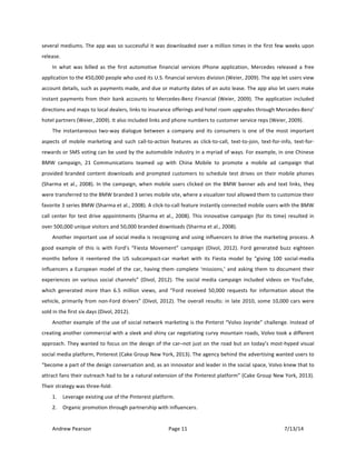 !
Andrew!Pearson! Page!11! 7/13/14!
!
several!mediums.!The!app!was!so!successful!it!was!downloaded!over!a!million!times!in!the!first!few!weeks!upon!
release.!!
In! what! was! billed! as! the! first! automotive! financial! services! iPhone! application,! Mercedes! released! a! free!
application!to!the!450,000!people!who!used!its!U.S.!financial!services!division!(Weier,!2009).!The!app!let!users!view!
account!details,!such!as!payments!made,!and!due!or!maturity!dates!of!an!auto!lease.!The!app!also!let!users!make!
instant!payments!from!their!bank!accounts!to!MercedesTBenz!Financial!(Weier,!2009).!The!application!included!
directions!and!maps!to!local!dealers,!links!to!insurance!offerings!and!hotel!room!upgrades!through!MercedesTBenz’!
hotel!partners!(Weier,!2009).!It!also!included!links!and!phone!numbers!to!customer!service!reps!(Weier,!2009).!!
The!instantaneous!twoTway!dialogue!between!a!company!and!its!consumers!is!one!of!the!most!important!
aspects! of! mobile! marketing! and! such! callTtoTaction! features! as! clickTtoTcall,! textTtoTjoin,! textTforTinfo,! textTforT
rewards!or!SMS!voting!can!be!used!by!the!automobile!industry!in!a!myriad!of!ways.!For!example,!in!one!Chinese!
BMW! campaign,! 21! Communications! teamed! up! with! China! Mobile! to! promote! a! mobile! ad! campaign! that!
provided!branded!content!downloads!and!prompted!customers!to!schedule!test!drives!on!their!mobile!phones!
(Sharma!et!al.,!2008).!In!the!campaign,!when!mobile!users!clicked!on!the!BMW!banner!ads!and!text!links,!they!
were!transferred!to!the!BMW!branded!3!series!mobile!site,!where!a!visualizer!tool!allowed!them!to!customize!their!
favorite!3!series!BMW!(Sharma!et!al.,!2008).!A!clickTtoTcall!feature!instantly!connected!mobile!users!with!the!BMW!
call!center!for!test!drive!appointments!(Sharma!et!al.,!2008).!This!innovative!campaign!(for!its!time)!resulted!in!
over!500,000!unique!visitors!and!50,000!branded!downloads!(Sharma!et!al.,!2008).!
Another!important!use!of!social!media!is!recognizing!and!using!influencers!to!drive!the!marketing!process.!A!
good! example! of! this! is! with! Ford’s! “Fiesta! Movement”! campaign! (Divol,! 2012).! Ford! generated! buzz& eighteen!
months! before! it! reentered! the! US! subcompactTcar! market! with! its! Fiesta! model! by! “giving! 100! socialTmedia!
influencers!a!European!model!of!the!car,!having!them!complete!‘missions,’!and!asking!them!to!document!their!
experiences! on! various! social! channels”! (Divol,! 2012).! The! social! media! campaign! included! videos! on! YouTube,!
which! generated! more! than! 6.5! million! views,! and! “Ford! received! 50,000! requests! for! information! about! the!
vehicle,!primarily!from!nonTFord!drivers”!(Divol,!2012).!The!overall!results:!in!late!2010,!some!10,000!cars!were!
sold!in!the!first!six!days!(Divol,!2012).!
Another!example!of!the!use!of!social!network!marketing!is!the!Pinterst!“Volvo!Joyride”!challenge.!Instead!of!
creating!another!commercial!with!a!sleek!and!shiny!car!negotiating!curvy!mountain!roads,!Volvo!took!a!different!
approach.!They!wanted!to!focus!on!the!design!of!the!car–not!just!on!the!road!but!on!today’s!mostThyped!visual!
social!media!platform,!Pinterest!(Cake!Group!New!York,!2013).!The!agency!behind!the!advertising!wanted!users!to!
“become!a!part!of!the!design!conversation!and,!as!an!innovator!and!leader!in!the!social!space,!Volvo!knew!that!to!
attract!fans!their!outreach!had!to!be!a!natural!extension!of!the!Pinterest!platform”!(Cake!Group!New!York,!2013).!
Their!strategy!was!threeTfold:!
1. Leverage!existing!use!of!the!Pinterest!platform.!
2. Organic!promotion!through!partnership!with!influencers.!
 