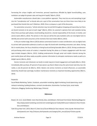 !
Andrew!Pearson! Page!13! 7/13/14!
!
harnessing! the! unique! insights! and! immersive,! personal! experiences! afforded! by! digital! brandTbuilding,! auto!
marketers!can!adapt!for!greater!sales!and!longTterm!loyalty”!(Morris,!2013).!!
Automobile!manufacturers!should!take!a!crossTplatform!approach.!They!must!do!any!and!everything!to!get!
into!the!“consideration!set”!as!brands!who!are!a!part!of!the!conversation!here!are!three!times!more!likely!to!be!
purchased!than!brands!that!aren’t!(Edelman,!2010).!Once!a!company!is!a!part!of!the!discussion,!!
For!automotive!consumers,!“vehicle!attention!may!rise!and!fall!throughout!shopping!and!ownership,!but!there!
are!brand!moments!to!be!won!at!each!stage”!(Morris,!2013).!As!customer’s!opinions!form!and!crystalize!during!
these!three!purchase!path!phases,!brandTbuilding!should!be!a!shared!responsibility!of!the!brand,!inTmarket,!and!
service!teams!(Morris,!2013).!The!winners!in!this!new!ear!will!be!the!auto!marketers!who!use!new!digital!tools!to!
identify!and!connect!with!consumers!at!the!moments!that!most!matter!(Morris,!2013).!!
In!the!preTmarket!stage,!Morris!(2013)!advises!automotive!brands!to!create!consideration!and!use!digital!tools!
to!connect!with!passionate!audiences!as!well!as!to!align!the!brand!with!something!consumers!care!about.!During!
the!inTmarket!phase,!the!focus!should!be!on!being!found!and!being!favorable!(Morris,!2013).!Driving!consideration!
and!purchasing!intent!across!all!screens!is!important!during!this!phase!as!it!fosters!engagement!with!the!most!
openTminded! shoppers! (Morris,! 2013).! Enabling! endorsements! through! social! and! mobile! channels! during! the!
postTmarket!phase!will!allow!newly!accessible!customer!information!to!anticipate!maintenance!needs!as!well!as!to!
delight!owners!(Morris,!2013).&
Service!moments!and!milestones!can!build!or!erode!longTterm!brand!engagement!and!loyalty!(Morris,!2013).!
Immediately!after!purchase,!87!percent!of!new!owners!say!they're!likely!to!buy!the!same!brand!next!time,!but,!the!
reality!is!only!56!percent!do!(Morris,!2013).!Owners!cite!service!moments!as!brand!influencers,!so!automobile!
dealership!should!treat!seemingly!mundane!maintenance!moments!as!important!branding!opportunities!(Morris,!
2013).&
!
Keywords:!
Social!Media!Marketing,!Twitter,!Facebook,!automobile!marketing,!digital!marketing,!brand!advertising,!social!
network!marketing,!building!fanbases,!constant!consideration,!Automotive!!Purchase!Cycle,!social!media!
influencers,!Blogging,!Geofencing,!Mobile!Apps,!Pinterest!
!
References:)
!
Bowen,!M.!(n.d.).!Social!MediaOOmore!than!friends,!fans,!and!followers.!Retrieved!from!Dealer!Marketing!Magazine:!
http://www.dealermarketing.com/internetTmarketing/socialTmedia/2659TsocialTmediamoreTthanTfriendsT
fansTandTfollowers!
Cake!Group!New!York.!(2013,!March!5).!Best!Use!of!Social!Media!for!Auto!Industry:!Volvo!Joyride.!Retrieved!from!
shortyawards.com:!http://industry.shortyawards.com/category/5th_annual/auto/r7/volvoTjoyride!
 