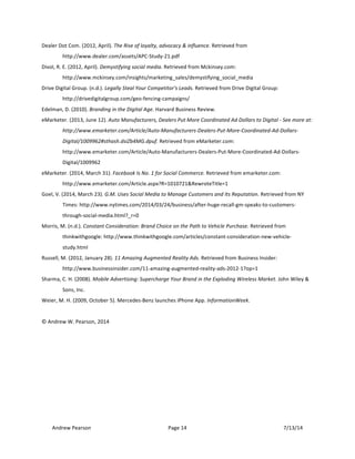 !
Andrew!Pearson! Page!14! 7/13/14!
!
Dealer!Dot!Com.!(2012,!April).!The!Rise!of!loyalty,!advocacy!&!influence.!Retrieved!from!
http://www.dealer.com/assets/APCTStudyT21.pdf!
Divol,!R.!E.!(2012,!April).!Demystifying!social!media.!Retrieved!from!Mckinsey.com:!
http://www.mckinsey.com/insights/marketing_sales/demystifying_social_media!
Drive!Digital!Group.!(n.d.).!Legally!Steal!Your!Competitor's!Leads.!Retrieved!from!Drive!Digital!Group:!
http://drivedigitalgroup.com/geoTfencingTcampaigns/!
Edelman,!D.!(2010).!Branding!in!the!Digital!Age.!Harvard!Business!Review.!
eMarketer.!(2013,!June!12).!Auto!Manufacturers,!Dealers!Put!More!Coordinated!Ad!Dollars!to!Digital!O!See!more!at:!
http://www.emarketer.com/Article/AutoOManufacturersODealersOPutOMoreOCoordinatedOAdODollarsO
Digital/1009962#sthash.dsiZb4MG.dpuf.!Retrieved!from!eMarketer.com:!
http://www.emarketer.com/Article/AutoTManufacturersTDealersTPutTMoreTCoordinatedTAdTDollarsT
Digital/1009962!
eMarketer.!(2014,!March!31).!Facebook!Is!No.!1!for!Social!Commerce.!Retrieved!from!emarketer.com:!
http://www.emarketer.com/Article.aspx?R=1010721&RewroteTitle=1!
Goel,!V.!(2014,!March!23).!G.M.!Uses!Social!Media!to!Manage!Customers!and!Its!Reputation.!Retrieved!from!NY!
Times:!http://www.nytimes.com/2014/03/24/business/afterThugeTrecallTgmTspeaksTtoTcustomersT
throughTsocialTmedia.html?_r=0!
Morris,!M.!(n.d.).!Constant!Consideration:!Brand!Choice!on!the!Path!to!Vehicle!Purchase.!Retrieved!from!
thinkwithgoogle:!http://www.thinkwithgoogle.com/articles/constantTconsiderationTnewTvehicleT
study.html!
Russell,!M.!(2012,!January!28).!11!Amazing!Augmented!Reality!Ads.!Retrieved!from!Business!Insider:!
http://www.businessinsider.com/11TamazingTaugmentedTrealityTadsT2012T1?op=1!
Sharma,!C.!H.!(2008).!Mobile!Advertising:!Supercharge!Your!Brand!in!the!Exploding!Wireless!Market.!John!Wiley!&!
Sons,!Inc.!
Weier,!M.!H.!(2009,!October!5).!MercedesTBenz!launches!iPhone!App.!InformationWeek.!
!
©!Andrew!W.!Pearson,!2014!
 