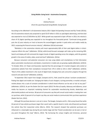 !
Andrew!Pearson! Page!1! 7/13/14!
!
Going&Mobile:&Going&Social&–&Automotive&Companies&
By!
Andrew!Pearson!
(from!the!upcoming!book!Going!Mobile:!Going!Social)!
!
According!to!the!eMarketer’s!US!Automotive!Industry!2013:!Digital!Ad!Spending!Forecast!and!Key!Trends!(2013a),!
the!US!automotive!industry!was!projected!to!spend!$5.07!billion!in!2013!on!paid!digital!advertising,!and!that!total!
was!expected!to!rise!to!$7.80!billion!by!2017.!While!growth!was!expected!to!taper!off!later!in!2013,!the!industry’s!
share!of!US!digital!spending!was!expected!to!rise!throughout!the!forecasted!period.!“Continued!strong!growth!
puts!the!US!auto!industry!on!track!to!become!the!secondTbiggest!spender!in!paid!online!and!mobile!media!by!
2015,!surpassing!the!financial!services!industry”,!eMarketer!(2013a)!estimated.!
“Marketers! in! the! automotive! industry! will! invest! approximately! 60%! of! their! paid! digital! dollars! in! directT
response!efforts!this!year”!(eMarketer,!2013a),!while!brandTfocused!campaigns!will!make!up!the!remaining!40%.!
Search!and!display!will!still!command!the!largest!chunks!of!digital!spending!across!the!category,!with!the!greatest!
growth!in!the!areas!of!mobile,!video,!social!and!local”!(eMarketer,!2013a).!
Because! consumers! and! potential! consumers! are! now! using! tablets! and! smartphones! to! find! information!
about!automobile!manufacturers!and!dealers,!investments!in!mobile!ads!are!growing!rapidly!(eMarketer,!6/2013).!
“In!October!2012,!J.D.!Power!and!Associates!reported!that!the!percentage!of!inTmarket!shoppers!who!visited!an!
automotive!website!from!their!smartphone!increased!from!17%!in!2010!to!31%!in!2012”!(eMarketer,!6/2013).&
“Much!of!this!added!investment!is!the!result!of!digital!tools!changing!how!auto!consumers!progress!through!the!
research!and!sales!funnel”!(eMarketer,!6/2013).&&
“A!September!2012!report!from!Google,!Compete!and!R.L.!Polk!coined!the!phrase!‘constant!consideration’,!
finding!that!digital!and!mobile!are!‘changing!the!habits!of!auto!shoppers,!turning!premarket,!inTmarket!and!postT
market!phases!into!a!cycle!of!constant!consideration!in!which!brand!influence!can!be!won!or!lost!at!any!post’”!
(eMarketer,!6/2013).!As!per!the!Dealer!Dot!Com!report!(2012)!The!Rise!of!Loyalty,!Advocacy!and!Influence,!social!
media! has! become! an! important! marketing! channel! for! automobile! manufacturing! brands,! dealerships! and!
aftermarket!products!and!services.!38!percent!of!consumers!say!they!will!consult!social!media!in!making!their!next!
car!purchase,!while!23!percent!of!car!buyers!say!they!use!social!media!to!communicate!their!purchase!experience!
(Dealer!Dot!Com,!2012).!!
Although!this!purchase!decision!is!not!set!in!stone.!The!Google,!Compete!and!R.L.!Polk!survey!found!that!while!
63!percent!of!new!vehicle!purchasers!begin!their!search!with!a!specific!brand!in!mind,!only!20!percent!purchased!
the! vehicle! they! first! researched! online! (Morris,! 2013).! The! research! showed! that! potential! purchases! are!
influenced!in!a!meaningful!way!during!the!preTmarket!stage!and!that!“brand!consideration!can!be!won!or!lost!at!
any! point! throughout! this! loop”! (Morris,! 2013).! “By! harnessing! the! unique! insights! and! immersive,! personal!
 