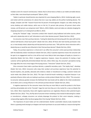 !
Andrew!Pearson! Page!4! 7/13/14!
!
multiple!screens!for!research!and!discovery:!Indeed,!they're!almost!twice!as!likely!to!use!mobile!and!tablet!devices!
as!their!older,!more!brandTloyal!counterparts”!(Morris,!2013).!!
Tablets!in!particular!should!become!very!important!for!auto!shopping!(Morris,!2013).!Combining!sight,!sound,!
and!motion!with!the!convenience!of!a!device!that!sits!in!your!lap,!tablets!are!the!perfect!marketing!devices.!The!
Google,!Compete!and!Polk!“research!found!that!43!percent!of!brandTagnostic!shoppers!use!video!sharing!sites!
across! desktop! and! mobile! devices,! while! once! on! the! lot,! 51! percent! take! pictures;! 49! percent! check! online!
reviews;!and!44!percent!use!comparison!tools”!(Morris,!2013).!Mobile,!social!and!video!are!radically!changing!the!
shopping!ecosystem!as!it!is!being!built!out!(Morris,!2013).!!
During!the!“Evaluate”!stage,!“consumers!conduct!their!research!using!traditional!and!online!sources,!phone!
calls!and!inTdealership!visits!to!‘pull’!information!to!aid!in!their!decision!process”!(Dealer!Dot!Com,!2012).!!
As!consumers!near!their!purchase!decision,!“visiting!the!dealership!and!interacting!with!the!sales!staff!and!the!
vehicle!itself!become!critical!touch!points”!(Dealer!Dot!Com,!2012).!Of!those!who!had!recently!purchased!a!new!
car,!or!had!already!visited!a!dealership!and!had!planned!to!purchase!soon,!“76%!said!their!direct!interaction!with!a!
dealership!was!or!would!be!very!influential!in!their!final!purchase!decision”!(Dealer!Dot!Com,!2012).!!
Today,!the!purchase!experience!is!critical!and!it!can!affect!the!consumer’s!entire!postTpurchase!relationship!
with!the!dealership!and/or!manufacturer!(Dealer!Dot!Com,!2012).!A!positive!experience!means!the!consumer!will!
be!open!to!an!engagement!and!he!or!she!will!be!much!more!likely!to!feel!some!degree!of!loyalty!to!a!brand!or!a!
dealership! (Dealer! Dot! Com,! 2012).! A! negative! experience,! however,! means! the! potential! of! creating! a! loyal!
customer!will!be!significantly!diminished!(Dealer!Dot!Com,!2012).!Either!way,!the!consumer’s!perceptions!during!
this!stage!affect!the!most!critical!stage!of!the!buying!process:!“Interaction”!(Dealer!Dot!Com,!2012).&&
Once!consumers!have!made!a!purchase!decision,!a!powerful!secondary!cycle—“the!loyalty!loop”—develops!
(Dealer! Dot! Com,! 2012).! Consumers! who! enjoy! their! product! and! purchase! experience! have! the! potential! to!
become!loyalists,!and,!possibly,!advocates!who!endorse!a!dealer!or!manufacturer!on!blogs,!customer!review!and!
social! media! sites! (Dealer! Dot! Com,! 2012).! This! type! of! wordTofTmouth! marketing! is! important! because! it! can!
positively!influence!others!who!are!looking!to!purchase!a!similar!product!(Dealer!Dot!Com,!2012).!“This!consumerT
toTconsumer!advocacy!greatly!increases!the!likelihood!that!new!brands!will!be!added!to!the!initial!consideration!
set!of!others!and!is!a!strong!influencer!in!the!ultimate!purchase!decision”!(Dealer!Dot!Com,!2012).!
A!negative!experience!for!the!consumer!means!that!they!are!more!likely!to!avoid!the!product!in!the!future!
and!they!will!probably!start!at!the!“Consider”!stage!the!next!time!they!are!in!the!market!for!a!new!car!(Dealer!Dot!
Com,!2012).&More!importantly,!those!with!negative!experiences!can!negatively!influence!other!potential!buyers!
(Dealer!Dot!Com,!2012).!“Thus,!the!flip!side!of!consumerTdriven!marketing!is!that!instead!of!advocating!for!a!dealer!
or! manufacturer,! unhappy! consumers! can! actively! disparage! the! product! to! their! social! networks,! creating! a!
compounding!negative!effect!by!discouraging!others!from!buying”!(Dealer!Dot!Com,!2012).!&
The!importance!of!social!media!can’t!be!underestimated.!Another!automobile!industry!study!revealed!that!
there!is!a!growing!trend!amongst!car!shoppers!and!recent!purchasers!to!use!social!media!as!a!resource!during!their!
 