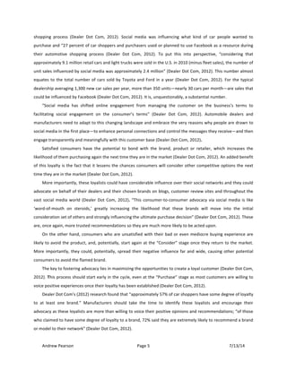 !
Andrew!Pearson! Page!5! 7/13/14!
!
shopping! process! (Dealer! Dot! Com,! 2012).! Social! media! was! influencing! what! kind! of! car! people! wanted! to!
purchase!and!“27!percent!of!car!shoppers!and!purchasers!used!or!planned!to!use!Facebook!as!a!resource!during!
their! automotive! shopping! process! (Dealer! Dot! Com,! 2012).! To! put! this! into! perspective,! “considering! that!
approximately!9.1!million!retail!cars!and!light!trucks!were!sold!in!the!U.S.!in!2010!(minus!fleet!sales),!the!number!of!
unit!sales!influenced!by!social!media!was!approximately!2.4!million”!(Dealer!Dot!Com,!2012).!This!number!almost!
equates!to!the!total!number!of!cars!sold!by!Toyota!and!Ford!in!a!year!(Dealer!Dot!Com,!2012).!For!the!typical!
dealership!averaging!1,300!new!car!sales!per!year,!more!than!350!units—nearly!30!cars!per!month—are!sales!that!
could!be!influenced!by!Facebook!(Dealer!Dot!Com,!2012).!It!is,!unquestionably,!a!substantial!number.!&
“Social! media! has! shifted! online! engagement! from! managing! the! customer! on! the! business’s! terms! to!
facilitating! social! engagement! on! the! consumer’s! terms”! (Dealer! Dot! Com,! 2012).! Automobile! dealers! and!
manufacturers!need!to!adapt!to!this!changing!landscape!and!embrace!the!very!reasons!why!people!are!drawn!to!
social!media!in!the!first!place—to!enhance!personal!connections!and!control!the!messages!they!receive—and!then!
engage!transparently!and!meaningfully!with!this!customer!base!(Dealer!Dot!Com,!2012).&!
Satisfied! consumers! have! the! potential! to! bond! with! the! brand,! product! or! retailer,! which! increases! the!
likelihood!of!them!purchasing!again!the!next!time!they!are!in!the!market!(Dealer!Dot!Com,!2012).!An!added!benefit!
of!this!loyalty!is!the!fact!that!it!lessens!the!chances!consumers!will!consider!other!competitive!options!the!next!
time!they!are!in!the!market!(Dealer!Dot!Com,!2012).!!
More!importantly,!these!loyalists!could!have!considerable!influence!over!their!social!networks!and!they!could!
advocate!on!behalf!of!their!dealers!and!their!chosen!brands!on!blogs,!customer!review!sites!and!throughout!the!
vast!social!media!world& (Dealer!Dot!Com,!2012).!“This!consumerTtoTconsumer!advocacy!via!social!media!is!like!
‘wordTofTmouth! on! steroids,’! greatly! increasing! the! likelihood! that! these! brands! will! move! into! the! initial!
consideration!set!of!others!and!strongly!influencing!the!ultimate!purchase!decision”!(Dealer!Dot!Com,!2012).!These!
are,!once!again,!more!trusted!recommendations!so!they!are!much!more!likely!to!be!acted!upon.!&
On!the!other!hand,!consumers!who!are!unsatisfied!with!their!bad!or!even!mediocre!buying!experience!are!
likely!to!avoid!the!product,!and,!potentially,!start!again!at!the!“Consider”!stage!once!they!return!to!the!market.!
More!importantly,!they!could,!potentially,!spread!their!negative!influence!far!and!wide,!causing!other!potential!
consumers!to!avoid!the!flamed!brand.!
The!key!to!fostering!advocacy!lies!in!maximizing!the!opportunities!to!create!a!loyal!customer!(Dealer!Dot!Com,!
2012).&This!process!should!start!early!in!the!cycle,!even!at!the!“Purchase”!stage!as!most!customers!are!willing!to!
voice!positive!experiences!once!their!loyalty!has!been!established!(Dealer!Dot!Com,!2012).&
Dealer!Dot!Com’s!(2012)!research!found!that!“approximately!57%!of!car!shoppers!have!some!degree!of!loyalty!
to! at! least! one! brand.”! Manufacturers! should! take! the! time! to! identify! these! loyalists! and! encourage! their!
advocacy!as!these!loyalists!are!more!than!willing!to!voice!their!positive!opinions!and!recommendations;!“of!those!
who!claimed!to!have!some!degree!of!loyalty!to!a!brand,!72%!said!they!are!extremely!likely!to!recommend!a!brand!
or!model!to!their!network”!(Dealer!Dot!Com,!2012).!!
 