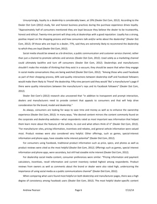 !
Andrew!Pearson! Page!6! 7/13/14!
!
Unsurprisingly,!loyalty!to!a!dealership!is!considerably!lower,!at!19%!(Dealer!Dot!Com,!2012).!According!to!the!
Dealer!Dot!Com!(2012)!study,!fair!and!honest!business!practices!during!the!purchase!experience!drives!loyalty.!
“Approximately!half!of!consumers!mentioned!they!are!loyal!because!they!believe!the!dealer!to!be!trustworthy,!
honest!and!ethical.!TwentyTnine!percent!will!shop!only!at!dealerships!with!a!good!reputation.!Loyalty!has!a!strong,!
positive!impact!on!the!shopping!process!and!how!consumers!talk!and/or!write!about!the!dealership”!(Dealer!Dot!
Com,!2012).!Of!those!who!are!loyal!to!a!dealer,!77%,!said!they!are!extremely!likely!to!recommend!the!dealership!
to!which!they!are!loyal!(Dealer!Dot!Com,!2012).&!
Social!media!should!be!viewed!as!a!biTdirection,!a!public!communication!and!customer!service!channel,!rather!
than!just!a!channel!to!promote!vehicles!and!services!(Dealer!Dot!Com,!2012).!Used!solely!as!a!marketing!channel!
could! ultimately! backfire! and! turn! off! consumers! (Dealer! Dot! Com,! 2012).! Dealerships! and! manufacturers!
shouldn’t!make!the!mistake!of!thinking!that!they!exist!in!a!vacuum;!they!should!be!aware!that!when!they!engage!
in!social!media!conversations!they!are!being!watched!(Dealer!Dot!Com,!2012).!“Among!those!who!used!Facebook!
as!part!of!their!shopping!process,!64%!said!quality!interactions!between!dealership!staff!and!Facebook!followers!
would!make!them!likely!to!‘friend’!the!dealership.!FiftyTnine!percent!said!they!would!‘like’!a!manufacturer’s!page!if!
there!were!quality!interactions!between!the!manufacturer’s!reps!and!its!Facebook!followers”!(Dealer!Dot!Com,!
2012).!!
Dealer!Dot!Com’s!(2012)!research!also!uncovered!that!“in!addition!to!transparent!and!prompt!interaction,!
dealers! and! manufacturers! need! to! provide! content! that! appeals! to! consumers! and! that! will! help! drive!
consideration!for!the!brand,!model!and!dealership.”!
As! always,! consumers! are! looking! for! ways! to! save! time! and! money! as! well! as! to! enhance! the! ownership!
experience!(Dealer!Dot!Com,!2012).!In!many!ways,!“the!desired!content!mirrors!the!content!commonly!found!on!
the!corporate!and!dealership!websites—what!respondents!rated!as!most!important!was!information!that!helped!
them!learn!more!about!the!features!of!the!vehicle,!its!cost!and!what!others!think!of!it”!(Dealer!Dot!Com,!2012).!
“For!manufacturer!sites,!pricing!information,!incentives!and!rebates,!and!general!vehicle!information!were!valued!
most.! Product! reviews! were! also! considered! very! helpful.! Other! offerings,! such! as! games,! specialTinterest!
information!and!phone!apps,!have!sizeable!niche!interest!potential”!(Dealer!Dot!Com,!2012).!!
For!consumers!using!Facebook,!traditional!product!information!such!as!price,!specs,!and!photos!as!well!as!
product!reviews!were!cited!as!the!most!helpful!(Dealer!Dot!Com,!2012).!Offerings!such!as!games,!special!interest!
information!and!phone!apps,!were!secondary,!but!still!had!sizeable!niche!interest!(Dealer!Dot!Com,!2012).&
For!dealership!social!media!content,!consumer!preferences!were!similar:!“Pricing!information!and!payment!
calculators,! incentives,! recall! information! and! current! inventory! ranked! highest! among! respondents.! Product!
reviews! from! owners! as! well! as! comments! about! the! brand! or! dealer! were! also! rated! high,! underscoring! the!
importance!of!using!social!media!as!a!public!communications!channel”!(Dealer!Dot!Com,!2012).!
When!comparing!what!users!found!most!helpful!on!both!dealership!and!manufacturer!pages,!there!was!a!high!
degree!of!consistency!among!Facebook!users!(Dealer!Dot!Com,!2012).!The!most!helpful!dealerTspecific!content!
 