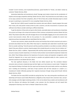 !
Andrew!Pearson! Page!7! 7/13/14!
!
included! “current! inventory,! store! location/hours/services,! special! benefits! for! ‘friends,’! and! dealer! reviews! by!
customers”!(Dealer!Dot!Com,!2012).!
Automotive!dealerships!and!manufacturers!should!“leverage!social!media!to!break!into!the!consideration!of!
loyalists!and!encourage!competitive!switching”!(Dealer!Dot!Com,!2012).!They!should!also!see!social!media!as!a!way!
to!lure!away!customers!from!their!competitors,!after!all!“41%!of!those!who!consider!themselves!loyal!to!a!brand!
are!open!to!switching!to!a!new!brand!if!it’s!more!compelling”!(Dealer!Dot!Com,!2012).!!
Dealer!Dot!Com’s!(2012)!research!revealed!that!customers!who!were!offered!a!rewards!program!that!saved!
them!money,!who!read!positive!reviews!written!by!other!customers,!and!who!encountered!a!noTpressure!sales!
staff!were!more!likely!to!consider!switching!to!a!different!dealership.!!
To!get!the!attention!of!those!who!are!loyal!to!other!brands,!automobile!dealer!and!manufacturers!should!take!
into!account!such!things!as!the!context!and!situations!of!their!customers!and!potential!customers!(Dealer!Dot!Com,!
2012).!They!should!create!offers!and!craft!messages!that!are!not!only!highly!engaging,!but!are!also!sensitive!to!the!
current! macroTeconomic! climate.! After! all,! the! purchase! of! a! new! automobile! is! probably! the! second! most!
expensive!purchase!most!people!will!ever!make!(Dealer!Dot!Com,!2012).!!
To!attract!new!customers,!dealers!should!offer!services!and!incentives!that!are!both!convenient!and!contain!a!
perceived!value!(Dealer!Dot!Com,!2012).&When!those!loyal!to!a!dealership!were!asked!what!it!would!take!to!get!
them!to!consider!switching,!“FortyTfive!percent!said!they!would!be!somewhat!or!very!likely!to!consider!a!different!
dealer!if!they!were!offered!a!customer!rewards!program!that!included!discounts!on!service,!free!tire!rotation,!etc.”!
(Dealer!Dot!Com,!2012).!In!addition,!“Approximately!34%!said!they!would!consider!switching!if!they!read!positive!
consumer!reviews!of!another!dealership!or!if!a!friend!or!family!member!recommended!the!dealership”!(Dealer!Dot!
Com,!2012).!These!findings!underscore!the!importance!of!consumer!reviews!and!reputation!management,!which!
should! be! integrated! into! as! many! social! channels! as! possible! and! published! widely! for! other! customers! and!
potential!customers!to!see!(Dealer!Dot!Com,!2012).&
The! most! significant! discovery! in! the! Dealer! Dot! Com! (2012)! research! was! “the! correlation! between!
consumers!who!are!brand!or!dealership!loyal!and!their!higher!use!of!and!reliance!on!social!media.”!Probably!the!
most!important!finding!in!the!Dealer!Dot!Com!report!was!the!discovery!that!social!media!could!be!a!very!effective!
tool! in! building! and! maintaining! a! solid! base! of! loyal! customers! who! will! then! advocate! on! a! dealer’s! or! a!
manufacturer’s! behalf,! effectively! growing! their! respective! businesses! through! strong! wordTofTmouth! referrals!
(Dealer!Dot!Com,!2012).!!
The!Dealer!Dot!Com!study!(2012)!concludes!by!saying!that!they!“see!a!day!coming!when!manufacturers!and!
dealerships!will!measure!social!media!effectiveness!as!diligently!as!they!measure!their!conversion!rates,!costTperT
click!campaigns!and!other!digital!marketing!activities.!In!the!notTtooTdistant!future,!dealers!and!manufacturers!will!
track! the! influence! and! advocacy! that! brought! a! new! customer! into! the! showroom! and! will! reward! their!
salespeople!for!fostering!a!new!‘friend’!or!follower”!(Dealer!Dot!Com,!2012).!!
 