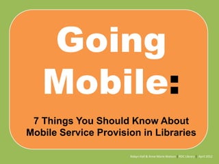 Going
Mobile:
7 Things You Should Know About
Mobile Service Provision in Libraries
Robyn Hall & Anne Marie Watson | RDC Library | April 2012

 