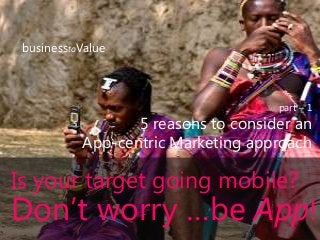 businesstoValue
part – 1
5 reasons to consider an
App-centric Marketing approach
Is your target going mobile?
Don’t worry …be App!
 