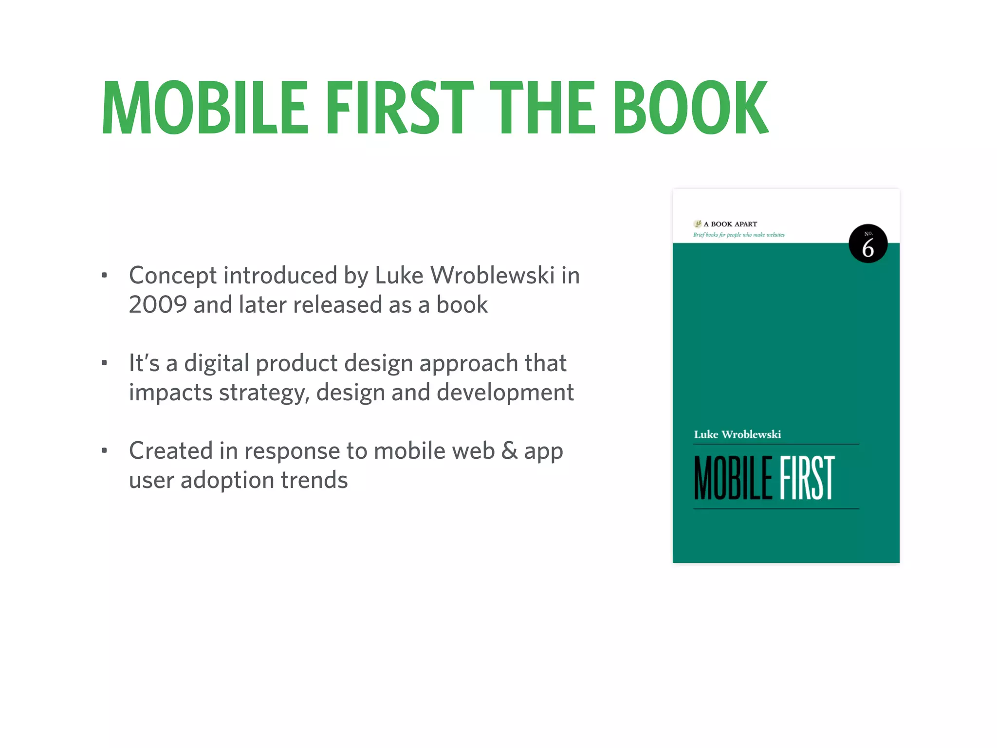MOBILE FIRST THE BOOK
• Concept introduced by Luke Wroblewski in
2009 and later released as a book
• It’s a digital product design approach that
impacts strategy, design and development
• Created in response to mobile web & app
user adoption trends
 