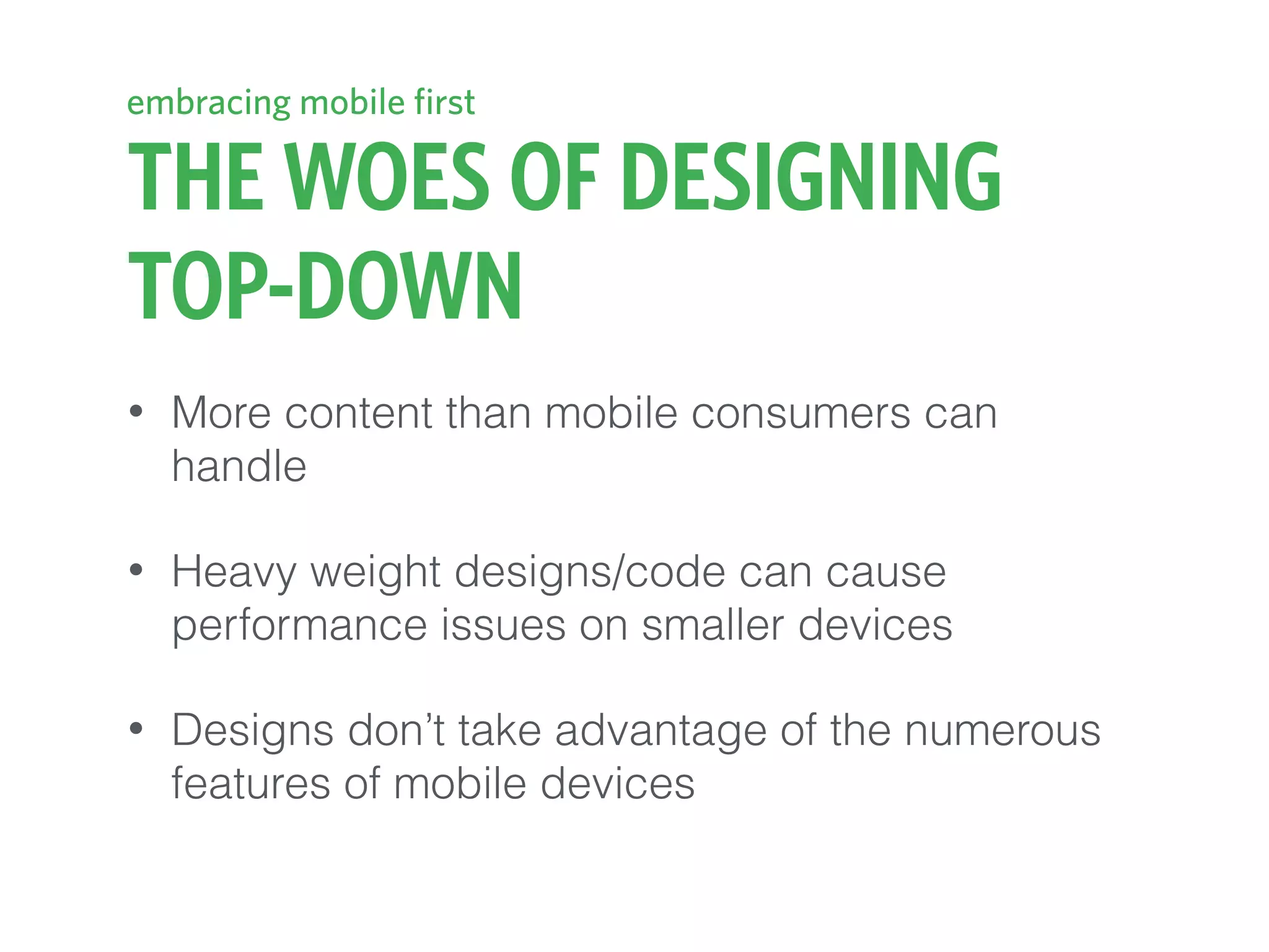 THE WOES OF DESIGNING
TOP-DOWN
• More content than mobile consumers can
handle
• Heavy weight designs/code can cause
performance issues on smaller devices
• Designs don’t take advantage of the numerous
features of mobile devices
embracing mobile first
 