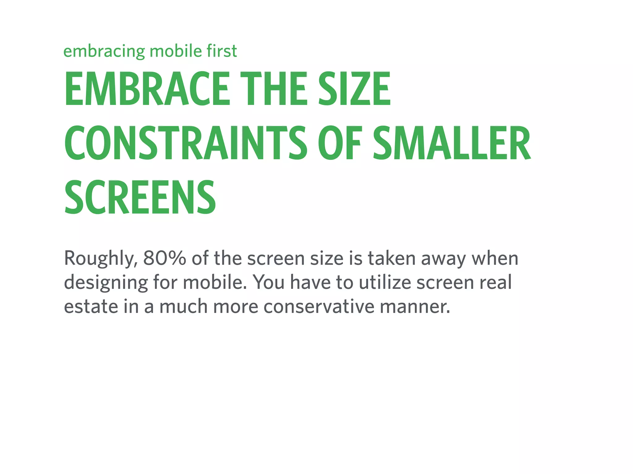 EMBRACE THE SIZE
CONSTRAINTS OF SMALLER
SCREENS
embracing mobile first
Roughly, 80% of the screen size is taken away when
designing for mobile. You have to utilize screen real
estate in a much more conservative manner.
 