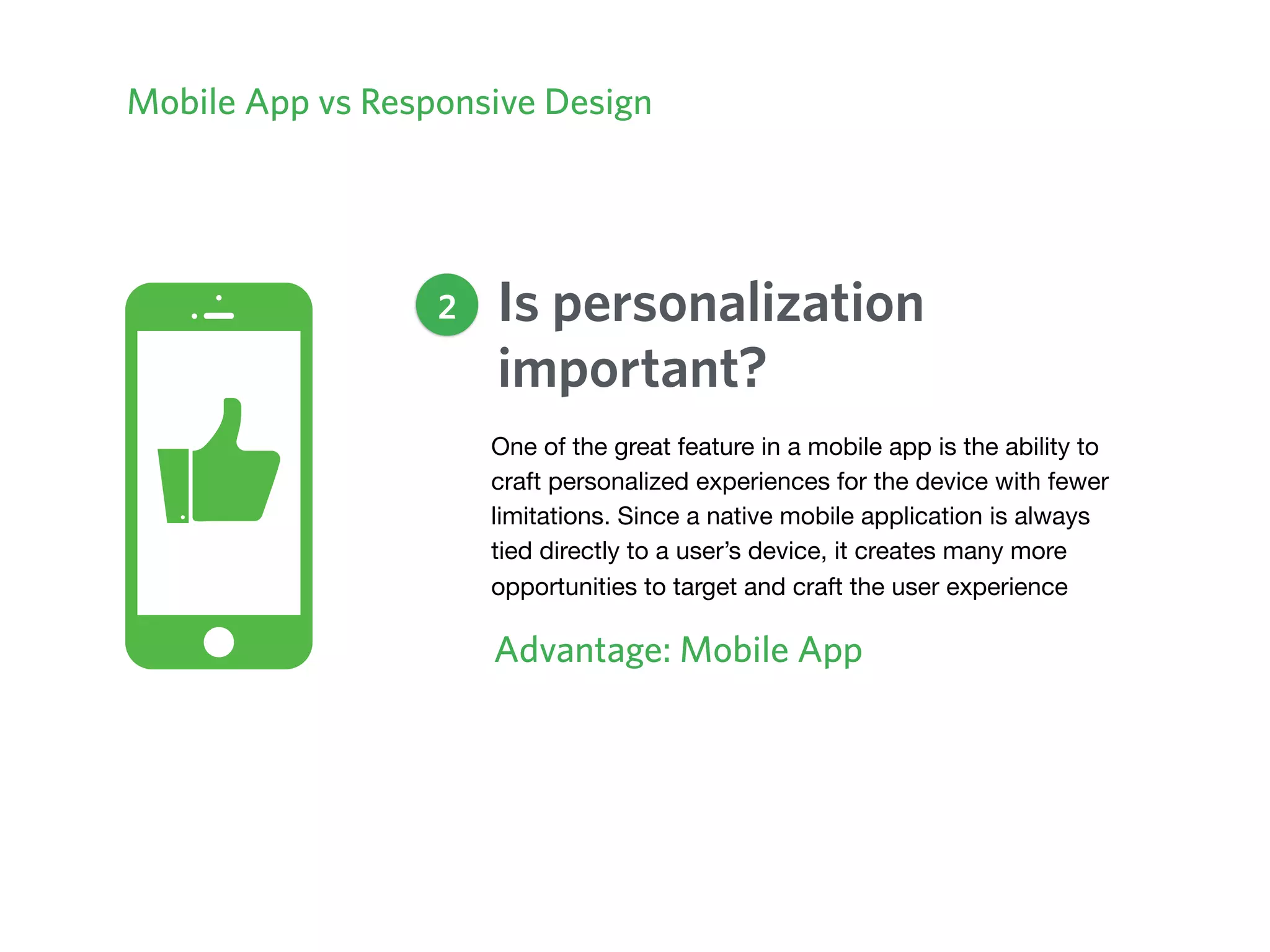 Mobile App vs Responsive Design
Is personalization
important?
Advantage: Mobile App
2
One of the great feature in a mobile app is the ability to
craft personalized experiences for the device with fewer
limitations. Since a native mobile application is always
tied directly to a user’s device, it creates many more
opportunities to target and craft the user experience
 