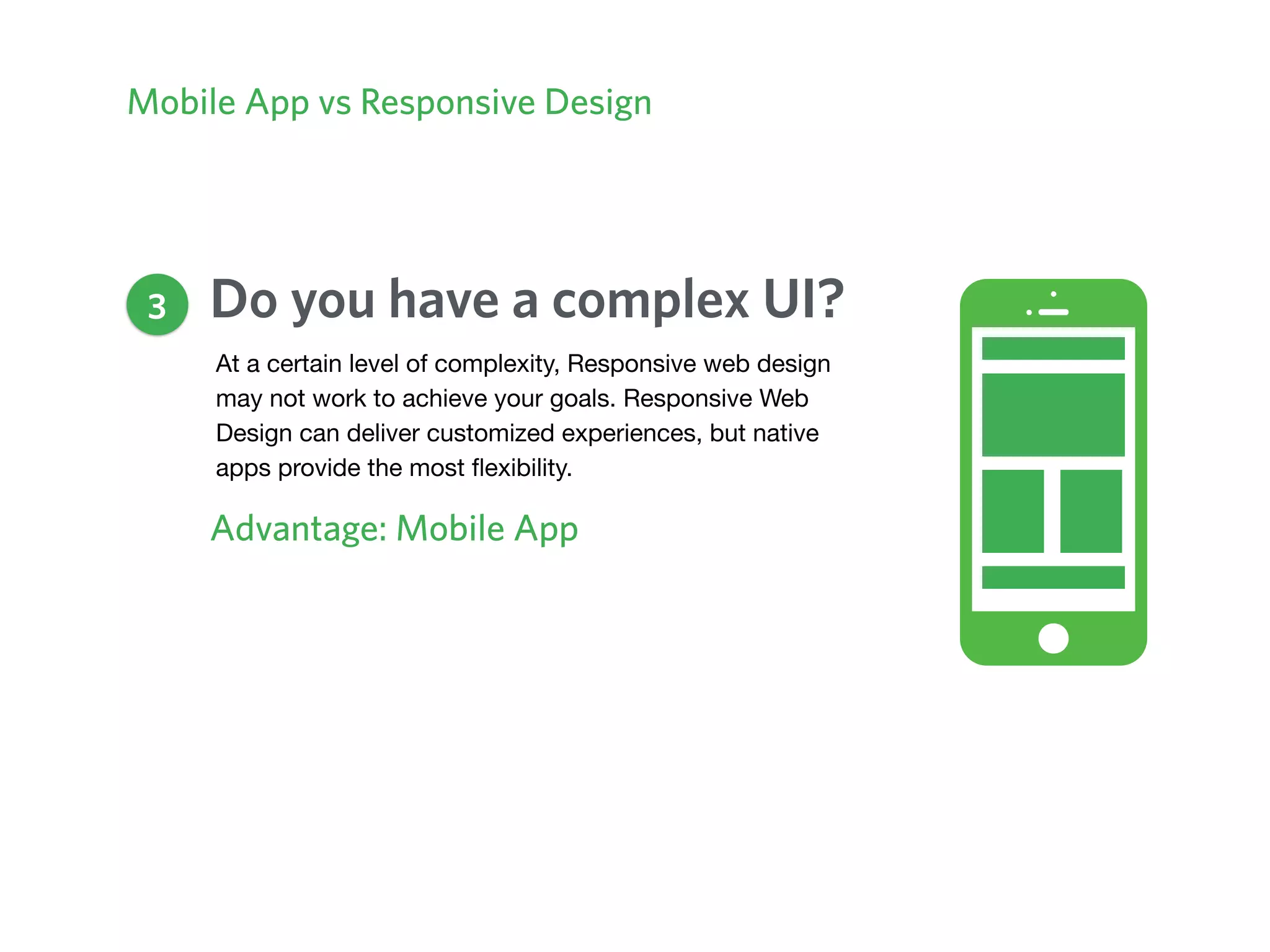 Mobile App vs Responsive Design
Do you have a complex UI?
Advantage: Mobile App
3
At a certain level of complexity, Responsive web design
may not work to achieve your goals. Responsive Web
Design can deliver customized experiences, but native
apps provide the most ﬂexibility.
 
