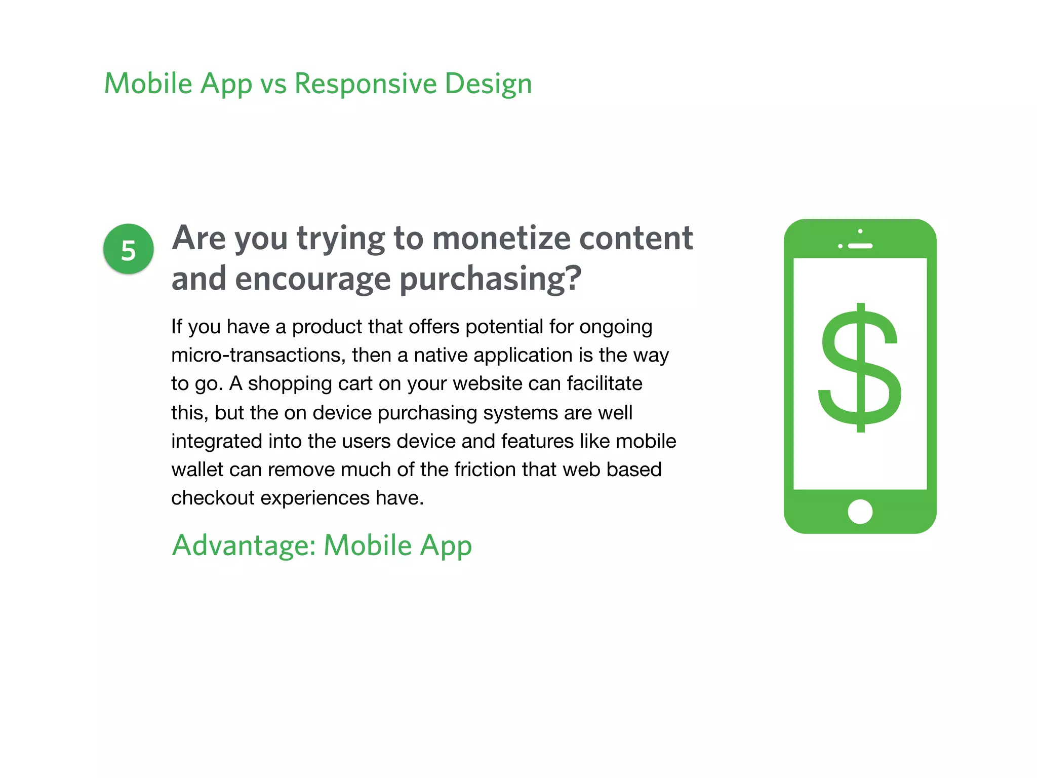 Mobile App vs Responsive Design
Are you trying to monetize content
and encourage purchasing?
Advantage: Mobile App
5
If you have a product that oﬀers potential for ongoing
micro-transactions, then a native application is the way
to go. A shopping cart on your website can facilitate
this, but the on device purchasing systems are well
integrated into the users device and features like mobile
wallet can remove much of the friction that web based
checkout experiences have. 

 