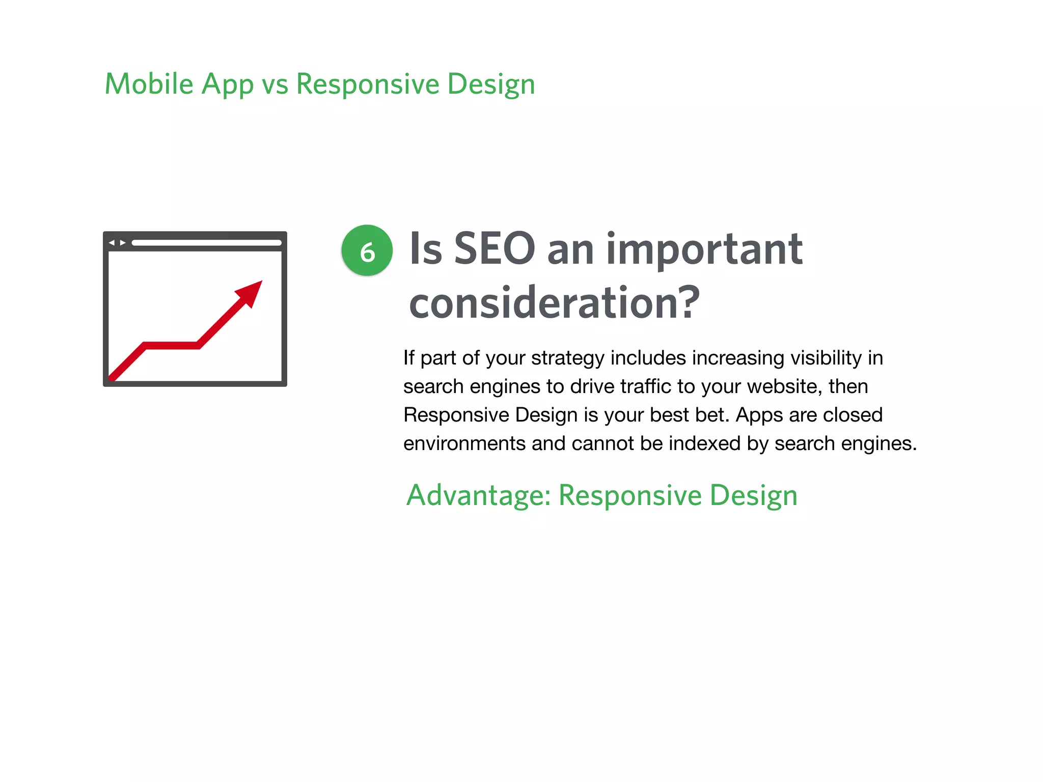 Mobile App vs Responsive Design
Is SEO an important
consideration?
Advantage: Responsive Design
6
If part of your strategy includes increasing visibility in
search engines to drive traﬃc to your website, then
Responsive Design is your best bet. Apps are closed
environments and cannot be indexed by search engines.
 