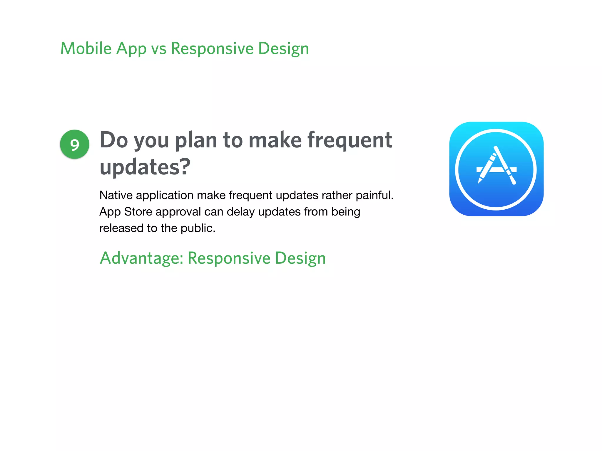 Mobile App vs Responsive Design
Do you plan to make frequent
updates?
Advantage: Responsive Design
9
Native application make frequent updates rather painful.
App Store approval can delay updates from being
released to the public.
 