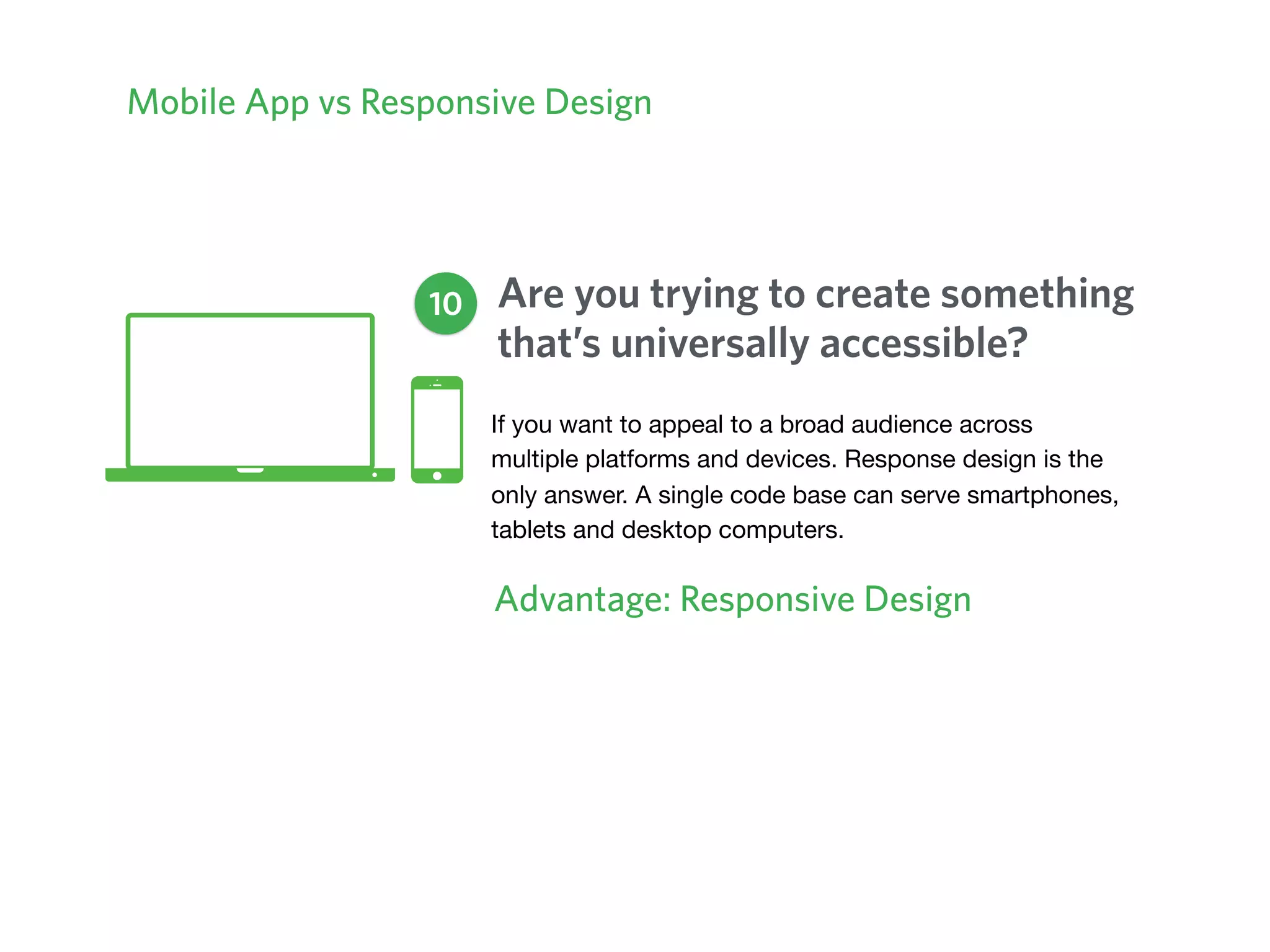 Mobile App vs Responsive Design
Are you trying to create something
that’s universally accessible?
Advantage: Responsive Design
10
If you want to appeal to a broad audience across
multiple platforms and devices. Response design is the
only answer. A single code base can serve smartphones,
tablets and desktop computers.
 