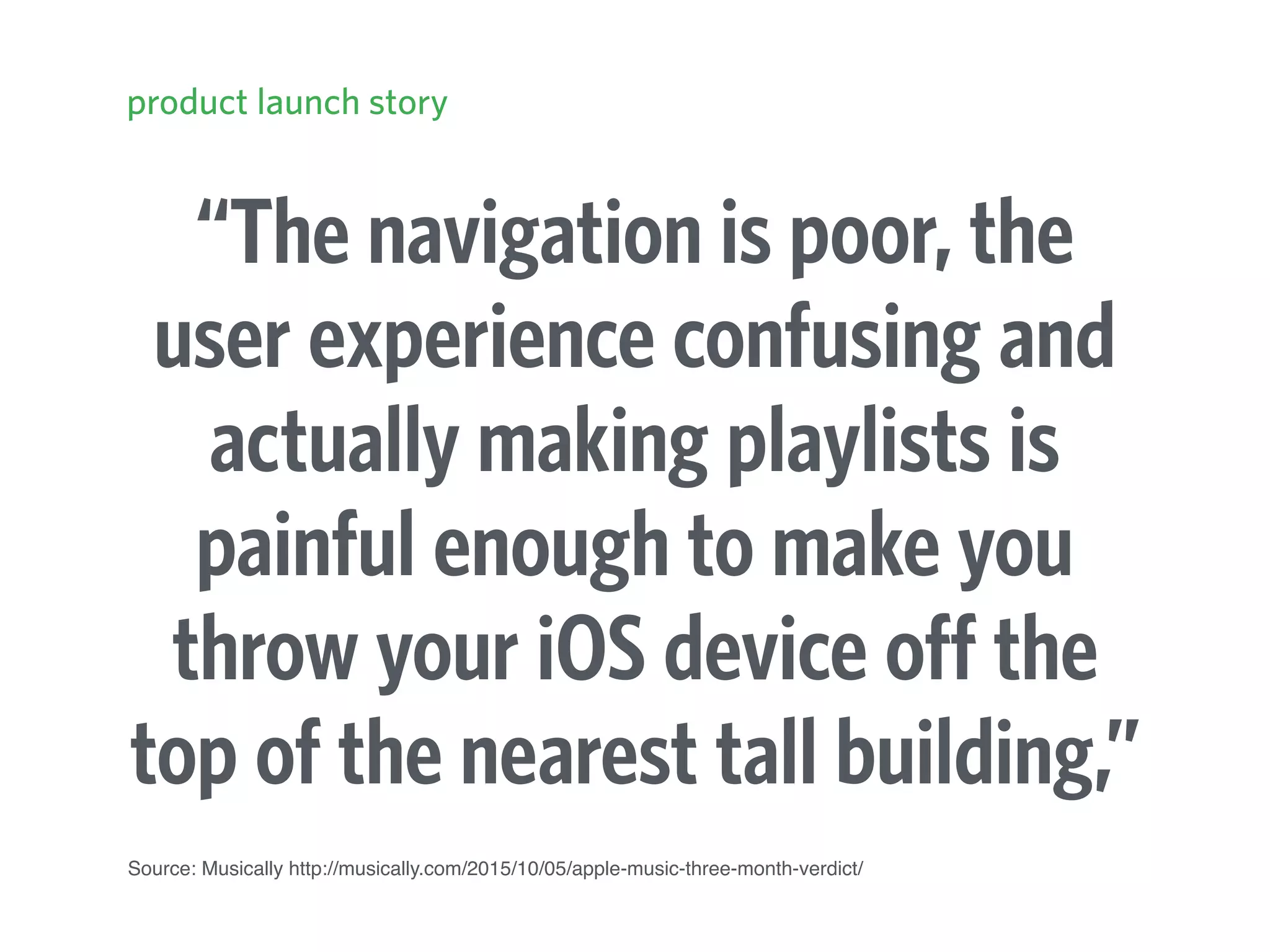 “The navigation is poor, the
user experience confusing and
actually making playlists is
painful enough to make you
throw your iOS device off the
top of the nearest tall building,”
product launch story
Source: Musically http://musically.com/2015/10/05/apple-music-three-month-verdict/
 