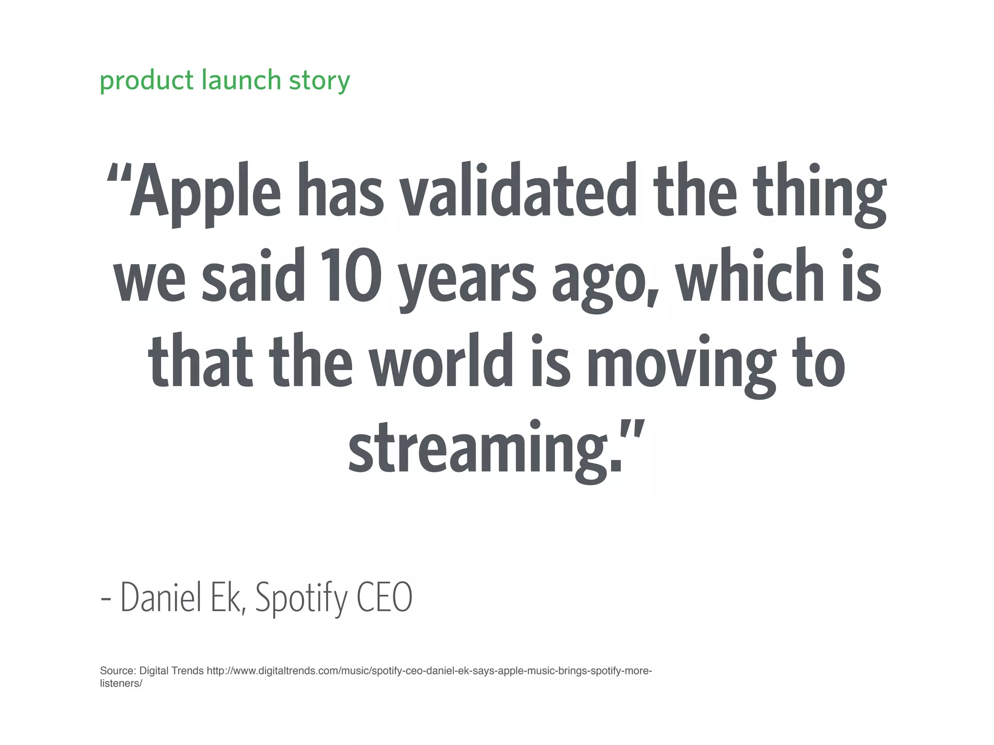“Apple has validated the thing
we said 10 years ago, which is
that the world is moving to
streaming.”
- Daniel Ek, Spotify CEO
product launch story
Source: Digital Trends http://www.digitaltrends.com/music/spotify-ceo-daniel-ek-says-apple-music-brings-spotify-more-
listeners/
 