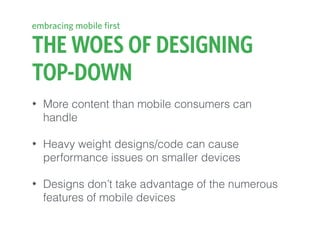 THE WOES OF DESIGNING
TOP-DOWN
• More content than mobile consumers can
handle
• Heavy weight designs/code can cause
performance issues on smaller devices
• Designs don’t take advantage of the numerous
features of mobile devices
embracing mobile first
 