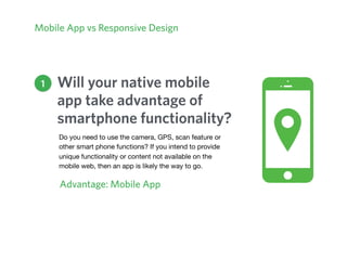 Will your native mobile
app take advantage of
smartphone functionality?
Advantage: Mobile App
Mobile App vs Responsive Design
1
Do you need to use the camera, GPS, scan feature or
other smart phone functions? If you intend to provide
unique functionality or content not available on the
mobile web, then an app is likely the way to go.
 