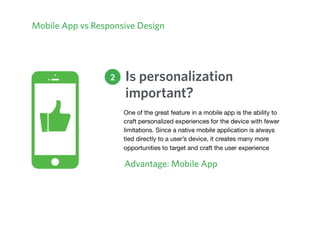 Mobile App vs Responsive Design
Is personalization
important?
Advantage: Mobile App
2
One of the great feature in a mobile app is the ability to
craft personalized experiences for the device with fewer
limitations. Since a native mobile application is always
tied directly to a user’s device, it creates many more
opportunities to target and craft the user experience
 