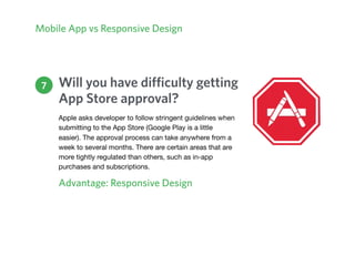 Mobile App vs Responsive Design
Will you have difficulty getting
App Store approval?
Advantage: Responsive Design
7
Apple asks developer to follow stringent guidelines when
submitting to the App Store (Google Play is a little
easier). The approval process can take anywhere from a
week to several months. There are certain areas that are
more tightly regulated than others, such as in-app
purchases and subscriptions.
 