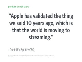 “Apple has validated the thing
we said 10 years ago, which is
that the world is moving to
streaming.”
- Daniel Ek, Spotify CEO
product launch story
Source: Digital Trends http://www.digitaltrends.com/music/spotify-ceo-daniel-ek-says-apple-music-brings-spotify-more-
listeners/
 