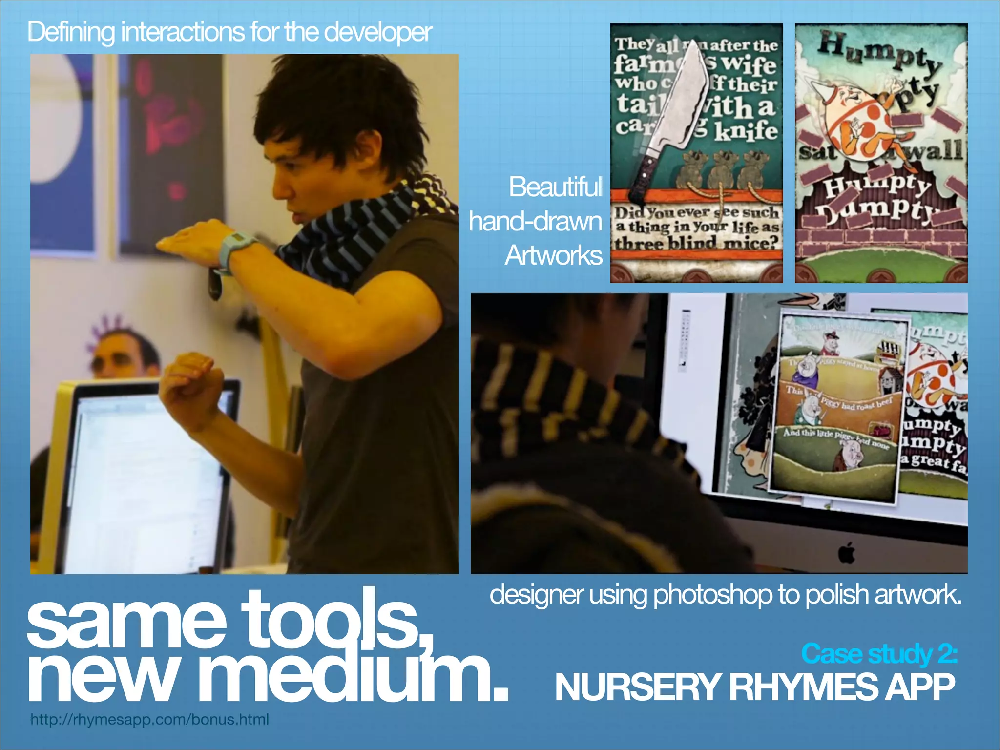 Defining interactions for the developer




                                             Beautiful
                                          hand-drawn
                                             Artworks




same tools,
                                           designer using photoshop to polish artwork.


new medium.
http://rhymesapp.com/bonus.html
                                                 NURSERY RHYMES APP
                                                                       Case study 2:
 