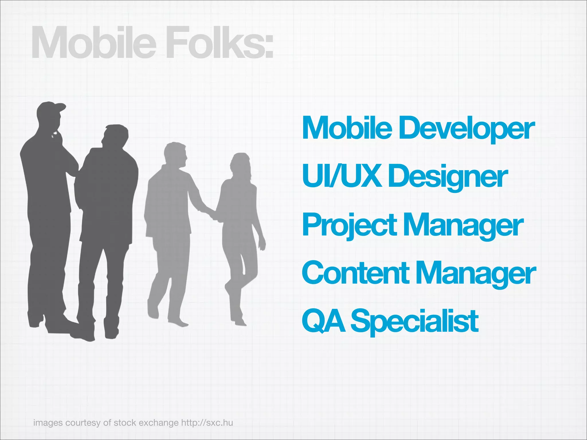 Mobile Folks:
                                                  Mobile Developer
                                                  UI/UX Designer
                                                  Project Manager
                                                  Content Manager
                                                  QA Specialist

images courtesy of stock exchange http://sxc.hu
 