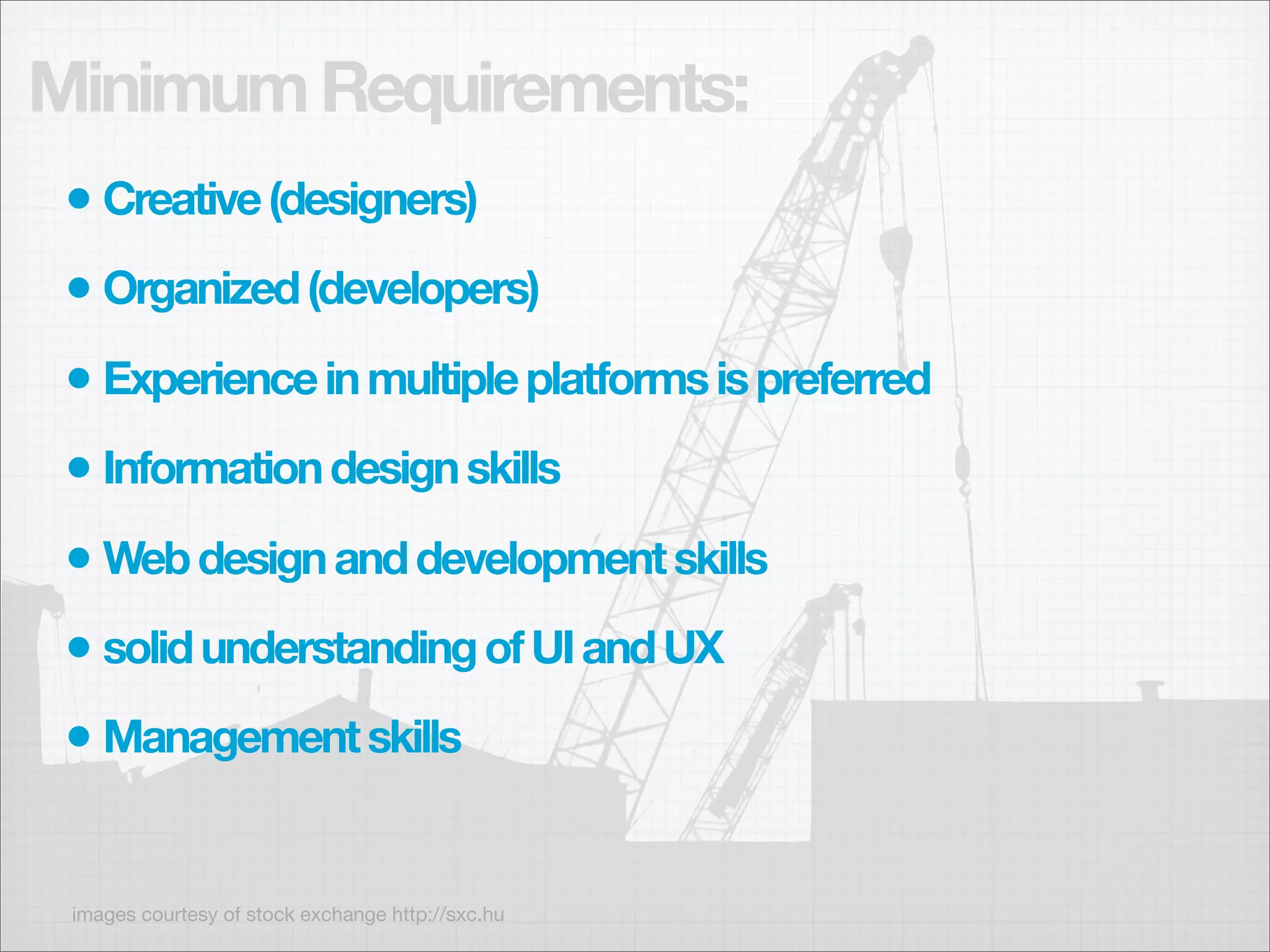 Minimum Requirements:
 • Creative (designers)
 • Organized (developers)
 • Experience in multiple platforms is preferred
 • Information design skills
 • Web design and development skills
 • solid understanding of UI and UX
 • Management skills

 images courtesy of stock exchange http://sxc.hu
 