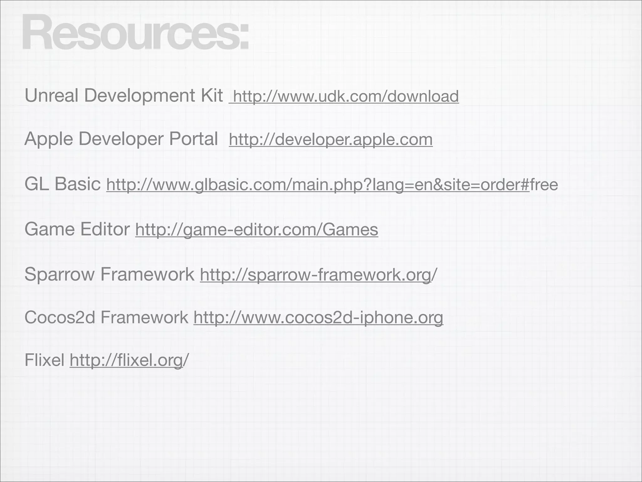 Resources:
Unreal Development Kit http://www.udk.com/download

Apple Developer Portal http://developer.apple.com

GL Basic http://www.glbasic.com/main.php?lang=en&site=order#free

Game Editor http://game-editor.com/Games

Sparrow Framework http://sparrow-framework.org/

Cocos2d Framework http://www.cocos2d-iphone.org

Flixel http://ﬂixel.org/
 