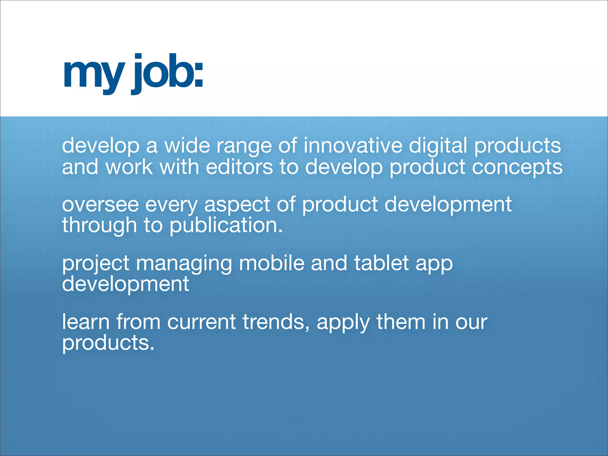 my job:
develop a wide range of innovative digital products
and work with editors to develop product concepts
oversee every aspect of product development
through to publication.
project managing mobile and tablet app
development
learn from current trends, apply them in our
products.
 